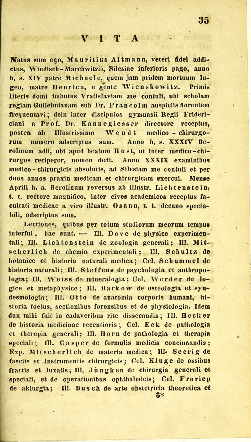 V I T A 3»3 Matus sum ego, Mauritius Altmann, veteri fidei addi- ctus, Windisch-Marchwitzii, Milesiae inferioris pago, anno h. s. XIV patre Michaele, quem jam pridem mortuum lu- geo, matre Henrfca, e gente Wienskowitz. Primis literis domi imbutus Vratislaviam me contuli, ubi scholam regiam Guilelmianam sub Dr. Francolm auspiciis florentem frequentavi; dein inter discipulos gymnasii Regii Frideri- ciani a Prof. Dr. Kannegiesser directore receptus, postea ab Illustrissimo W e n d t medico - chirurgo- rum numero adscriptus sum. Anno h. s. XXXIV Be- rolinum adii, ubi apud beatum Rust, ut inter medico-chi- rurgos reciperer, nomen dedi. Anno XXXIX examinibus medico - chirurgicis absolutis, ad Silesiam me contuli et per duos annos praxin medicam et chirurgicam exercui. Mense Aprili h, a. Berolinum reversus ab illustr. Lichtenstein* t. t. rectore magnifico, inter cives academicos receptus fa- cultati medicae a viro illustr. Osann, t. t. decano specta- bili, adscriptus sum. Lectiones, quibus per totum studiorum meorum tempus interfui, hae sunt. — 111. Do ve de physice experimen- tali; 111. Lichtenstein de zoologia generali; 111. Mit- scherlich de chemia experimentali; 111. Schultz de botanice et historia naturali medica; Cei. Schummel de historia naturali; 111. Steffens de psychologia et anthropo- logia; 111. Wei.ss de mineralogia; Cei. Werder de lo- gice et metapliysice ; 111. Barkow de osteologia et syn- desmologia; 111. Otto de anatomia corporis humani, hi- storia foetus, sectionibus forensibus et de physiologia. Idem dux mihi fuit in cadaveribus rite dissecandis; 111. Hecker de historia medicinae recentioris ; Cei. Eck de pathologia et therapia generali; 111. Horn de pathologia et therapia speciali; 111. Casper de formulis medicis concinnandis; Exp. Mitscherlich de materia medica; 111* Se eri g de fasciis et anstrumentis chirurgicis; Cei. Kluge de ossibus fractis et luxatis; III. Jiingken de chirurgia generali et speciali, et de operationibus ophthalmicis; Cei. Froriep