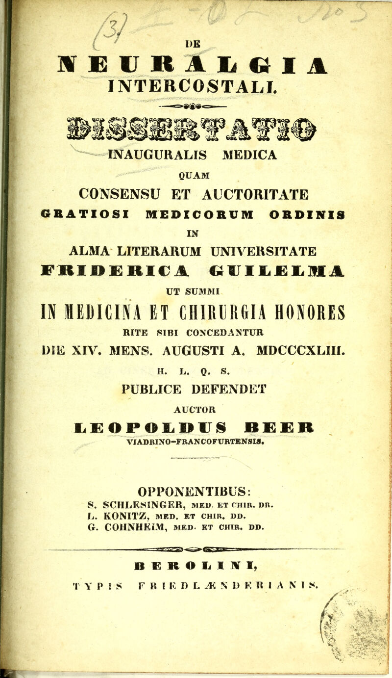 DE WEUR1LCII1 INTERCOSTALI. INAUCURALIS MEDICA QUAM CONSENSU ET AUCTORITATE GRATIOSI MEDICORUM ORDINIS IN ALMA LITERARUM UNIVERSITATE FRIDERICA GUILRIHA IN MEDICINA ET CHIRURGIA HONORES DIE XIV. MENS. AUGUSTI A. MDCCCXLIII. LEOPOLDV§ BEER UT SUMMI RITE SIBI CONCEDANTUR H. L. Q. S. PUBLICE DEFENDET AUCTOR VIADRINO-FRANCOFURTENSIS, OPPONENTIBUS: S. SCHLESINGER, med. kt cum. bb, Ij. KONITZ, MED. KT CHIR. DD. G. COHNHEiM, med. kt chir. dd. B R It O L I K I)