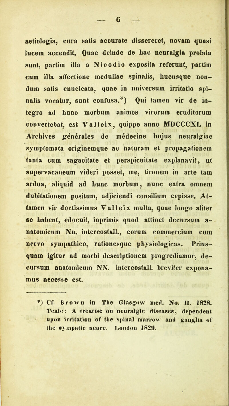 aetiologia, cura satis accurate dissereret, novam quasi lucem accendit. Quae deinde de hac neuralgia prolata sunt, partim illa a Nico dio exposita referunt, partim cum illa affectione medullae spinalis, hucusque non- dum satis enucleata, quae in universum irritatio spi- nalis vocatur, sunt confusa/'*) Qui tamen vir de in- tegro ad hunc morbum animos virorum eruditorum convertebat, est Valleix, quippe anno MDCCCXL in Archives generales de medecine hujus neuralgiae symptomata originemque ac naturam et propagationem tanta cum sagacitate et perspicuitate explanavit, ut supervacaneum videri posset, me, tironem in arte tam ardua, aliquid ad hunc morbum 5 nunc extra omnem dubitationem positum, adjiciendi consilium cepisse. At- tamen vir doctissimus Valleix multa, quae longo alifer se habent, edocuit, inprimis quod attinet decursum a- natomicum Nn. intercostali., eorum commercium cum nervo sympathico, rationesque physiologicas. Prius- quam igitur ad morbi descriptionem progrediamur, de- cursum anatomicum NN. intercostali, breviter expona- mus necesse est. *) Cf. Broun in The Glasgow med. No. II. 1828. Teale: A treatise on neuralgic diseases, dependent upon irritation of the spina! marrow and ganglia of the sympatic neure. London 1829.