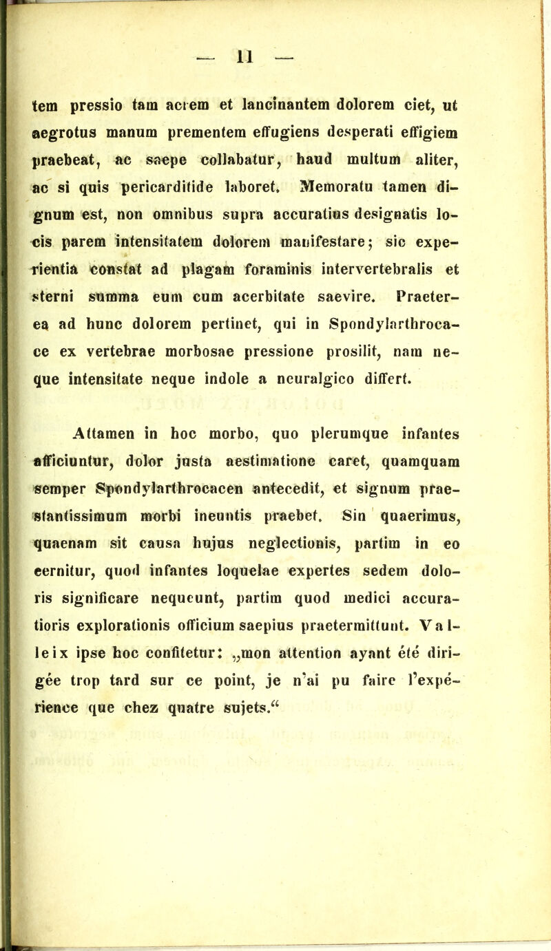 tem pressio tam acrem et lancinantem dolorem ciet, ut aegrotus manum prementem effugiens desperati effigiem praebeat, ac saepe collabatur, haud multum aliter, ac si quis pericarditide laboret. Memoratu tamen di- gnum est, non omnibus supra accuratius designatis lo- cis parem intensitatem dolorem manifestare; sic expe- rientia constat ad plagam foraminis intervertebralis et sterni summa eum cum acerbitate saevire. Praeter- ea ad hunc dolorem pertinet, qui in Spondylarthroca- ce ex vertebrae morbosae pressione prosilit, nara ne- que intensitate neque indole a neuralgico differt. Attamen in hoc morbo, quo plerumque infantes afficiuntur, dolor justa aestimatione caret, quamquam semper Spendylarthrocacen antecedit, et signum prae- stantissimum morbi ineuntis praebet. Sin quaerimus, quaenam sit causa hujus neglectionis, partim in eo cernitur, quod infantes loquelae expertes sedem dolo- ris significare nequeunt5 partim quod medici accura- tioris explorationis officium saepius praetermittunt. Val- leix ipse hoc confitetur: „mon attentiori ayant ete diri- gee trop tard sur ce point, je n’ai pu faire l’expe~ rience que chez quatre sujets.a