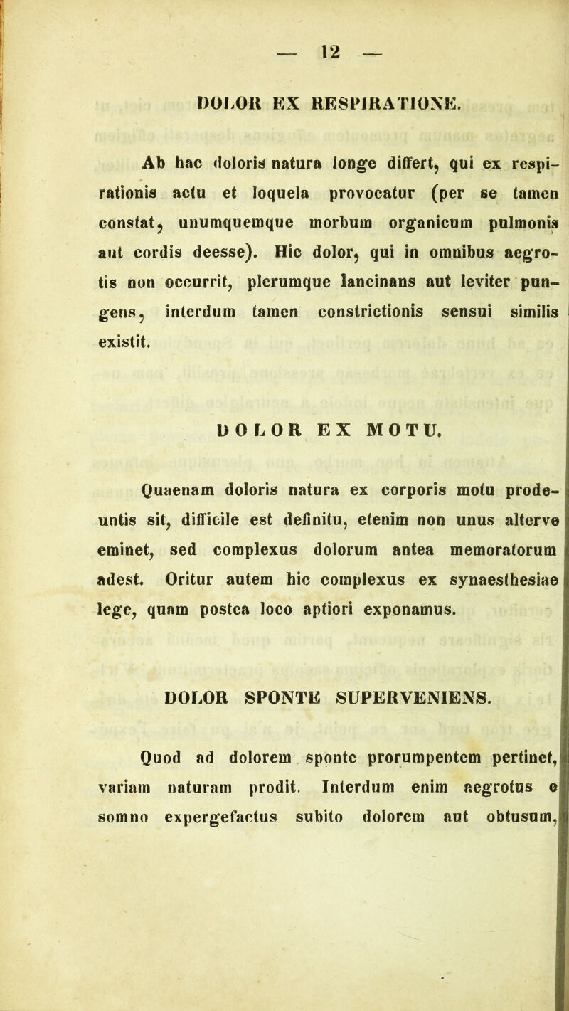 DOLOR EX RESPIRATIONE. Ab hac doloris natura longe differt, qui ex respi- rationis actu et loquela provocatur (per se tamen constat, unumquemque morbum organicum pulmonis aut cordis deesse). Hic dolor, qui in omnibus aegro- tis non occurrit, plerumque lancinans aut leviter pun- gens, interdum tamen constrictionis sensui similis existit. DOLOR EX MOTU. Quaenam doloris natura ex corporis motu prode- untis sit, difficile est definitu, etenim non unus altcrve eminet, sed complexus dolorum antea memoratorum adest. Oritur autem hic complexus ex synaesthesiae lege, quam postea loco aptiori exponamus. DOLOR SPONTE SUPERVENIENS. Quod ad dolorem sponte prorumpentem pertinet, variam naturam prodit, Interdum enim aegrotus e somno expergefactus subito dolorem aut obtusum,