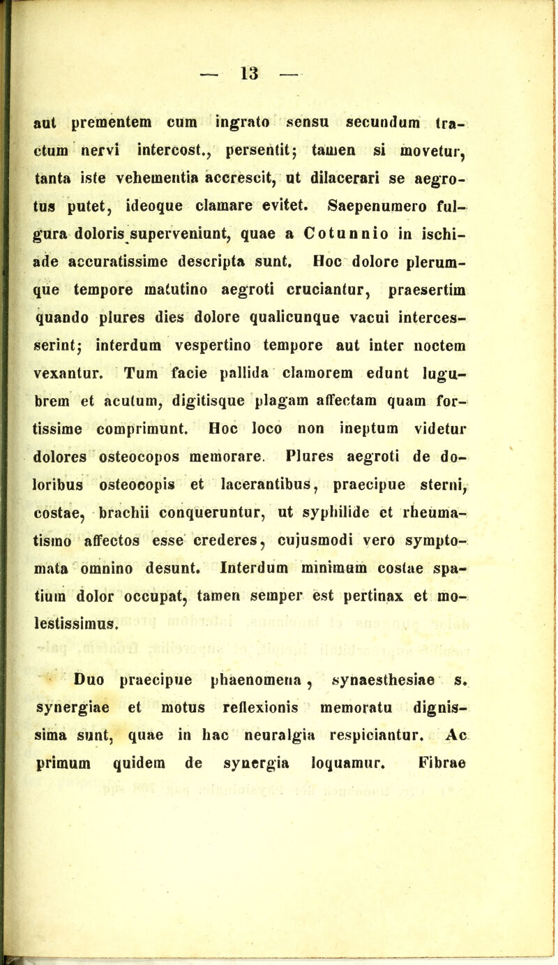 aut prementem cum ingrato sensu secundum tra- ctum nervi intercost., persentit5 tamen si movetur, tanta iste vehementia accrescit, ut dilacerari se aegro- tus putet, ideoque clamare evitet. Saepenumero ful- gura doloris superveniunt, quae a Cotunnio in ischi- ade accuratissime descripta sunt. Hoc dolore plerum- que tempore matutino aegroti cruciantur, praesertim quando piures dies dolore qualicunque vacui interces- serint; interdum vespertino tempore aut inter noctem vexantur. Tum facie pallida clamorem edunt lugu- brem et acutum, digitisque plagam affectam quam for- tissime comprimunt. Hoc loco non ineptum videtur dolores osteocopos memorare. Piures aegroti de do- loribus osteocopis et lacerantibus, praecipue sterni, costae, brachii conqueruntur, ut syphilide et rheuma- tismo affectos esse crederes, cujusmodi vero sympto- mata omnino desunt. Interdum minimum costae spa- tium dolor occupat, tamen semper est pertinax et mo- lestissimus. Duo praecipue phaenomena, synaesthesiae s. synergiae et motus reflexionis memoratu dignis- sima sunt, quae in hac neuralgia respiciantur. Ac primum quidem de synergia loquamur. Fibrae