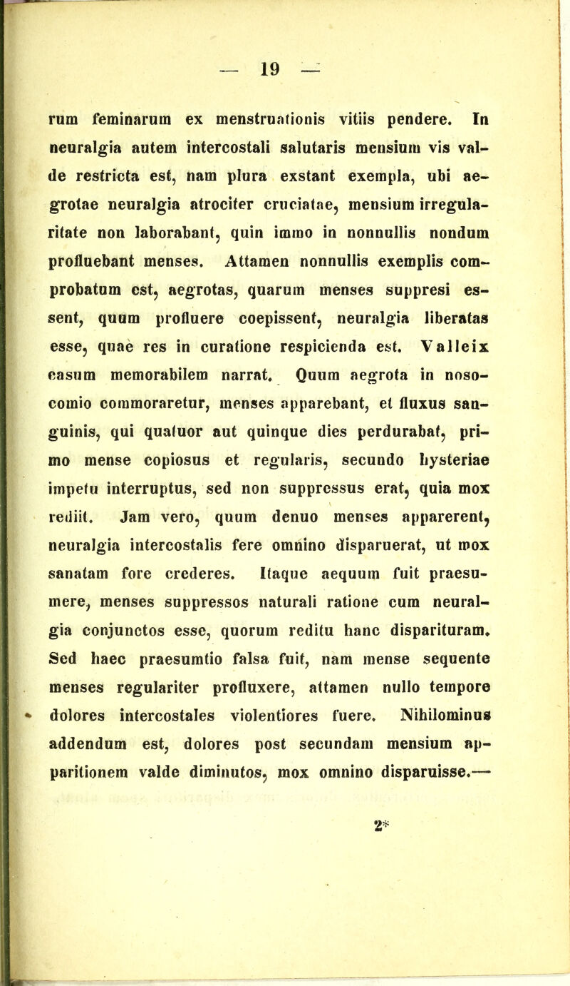 rum feminarum ex menstruationis vitiis pendere. In neuralgia autem intercostali salutaris mensium vis val- de restricta est, nam plura exstant exempla, ubi ae- grotae neuralgia atrociter cruciatae, mensium irregula- ritate non laborabant, quin immo in nonnullis nondum profluebant menses. Attamen nonnullis exemplis com- probatum est, aegrotas, quarum menses suppresi es- sent, quum profluere coepissent, neuralgia liberatas esse, quae res in curatione respicienda est. Valleix casum memorabilem narrat. Quum aegrota in noso- comio commoraretur, menses apparebant, et fluxus san- guinis, qui quatuor aut quinque dies perdurabat, pri- mo mense copiosus et regularis, secundo Iiysteriae impetu interruptus, sed non suppressus erat, quia mox rediit. Jam vero, quum denuo menses apparerent, neuralgia intercostalis fere omnino disparuerat, ut mox sanatam fore crederes. Itaque aequum fuit praesu- mere, menses suppressos naturali ratione cum neural- gia conjunctos esse, quorum reditu hanc disparituram. Sed haec praesumtio falsa fuit, nam mense sequente menses regulariter profluxere, attamen nullo tempore dolores intercostales violentiores fuere. Nihilominus addendum est, dolores post secundam mensium ap- paritionem valde diminutos, mox omnino disparuisse.— 2*