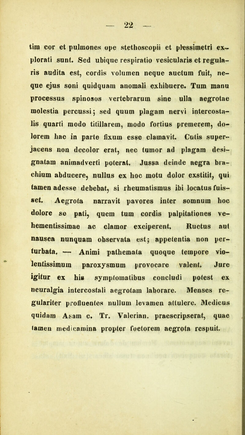 tini cor et pulmones ope stethoscopii et plessimetri ex- plorati sunt. Sed ubique respiratio vesicularis et regula- ris audita est, cordis volumen neque auctum fuit, ne- que ejus soni quidquam anomali exhibuere. Tum manu processus spinosos vertebrarum sine ulla aegrotae molestia percussi; sed quum plagam nervi intercosta- lis quarti modo titillarem, modo fortius premerem, do- lorem hac in parte fixum esse clamavit. Cutis super- jacens non decolor erat, nec tumor ad plagam desi- gnatam animadverti poterat. Jussa deinde aegra bra- chium abducere, nullus ex hoc motu dolor exstitit, qui tamen adesse debebat, si rheumatismus ibi locatus fuis- set. Aegrota narravit pavores inter somnum hoc dolore se pati, quem tum cordis palpitationes ve- hementissimae ac clamor exciperent. Ructus aut nausea nunquam observata est; appetentia non per- turbata. — Animi pathemata quoque tempore vio- lentissimum paroxysmum provocare valent. Jure igitur ex his symptomatibus concludi potest ex neuralgia intercostali aegrotam laborare. Menses re- gulariter profluentes nullum levamen attulere. Medicus quidam Asam c. Tr. Valerian. praescripserat, quae tamen medicamina propter foetorem aegrota respuit.