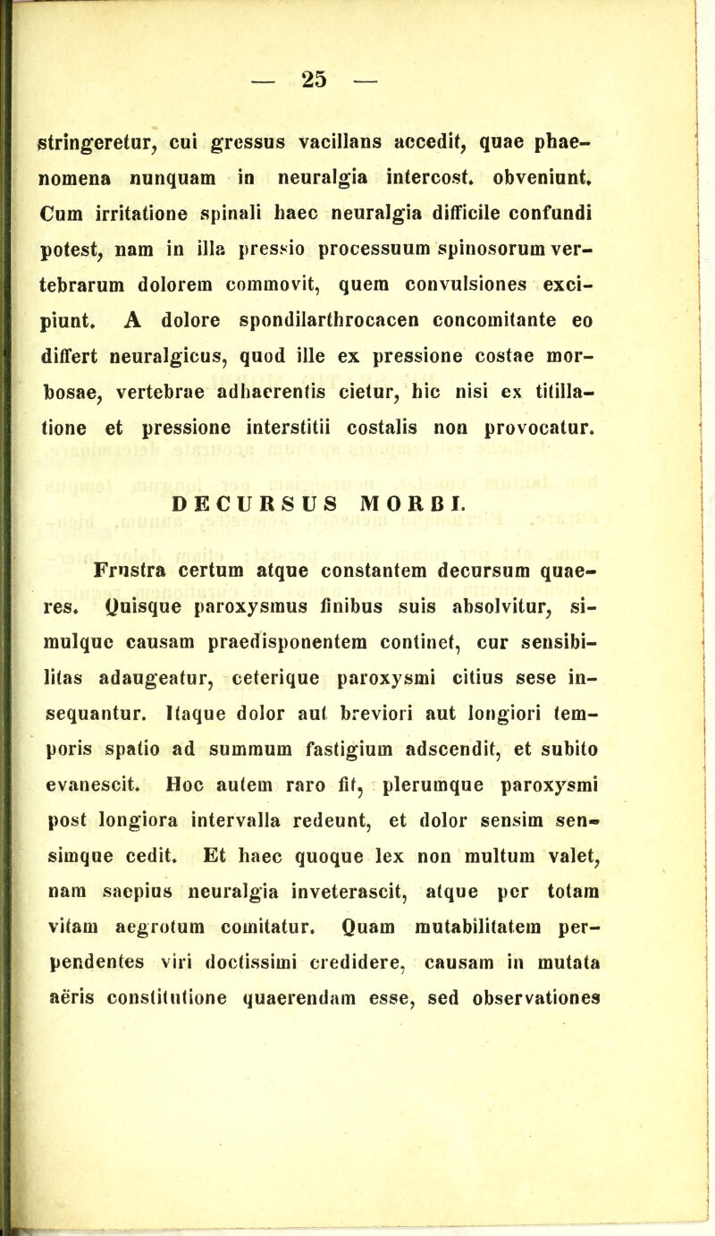 stringeretur, cui gressus vacillans accedit, quae phae- nomena nunquam in neuralgia intercost. obveniunt Cum irritatione spinali haec neuralgia difficile confundi potest, nam in illa pressio processuum spinosorum ver- tebrarum dolorem commovit, quem convulsiones exci- piunt A dolore spondilarthrocacen concomitante eo differt neuralgicus, quod ille ex pressione costae mor- bosae, vertebrae adhaerentis cietur, hic nisi ex titilla- tione et pressione interstitii costalis non provocatur. DECURSUS MORBI. Frustra certum atque constantem decursum quae- res. Quisque paroxysmus finibus suis absolvitur, si- mulque causam praedisponentem continet, cur sensibi- litas adaugeatur, ceterique paroxysmi citius sese in- sequantur. Itaque dolor aut breviori aut longiori tem- poris spatio ad summum fastigium adscendit, et subito evanescit. Hoc autem raro fif? plerumque paroxysmi post longiora intervalla redeunt, et dolor sensim sen«® simque cedit. Et haec quoque lex non multum valet, nam saepius neuralgia inveterascit, atque per totam vitam aegrotum comitatur. Quam mutabilitatem per- pendentes viri doctissimi credidere, causam in mutata aeris constitutione quaerendam esse, sed observationes