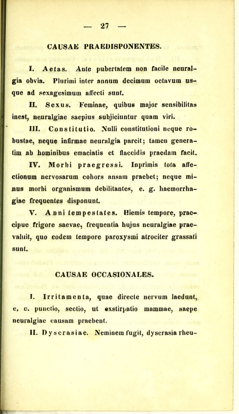 CAUSAE PRAEDISPONENTES. I* Aetas, Ante pubertatem non facile neural- gia obvia. Plurimi inter annum decimum octavum us- que ad sexagesimum affecti sunt II. Sexus. Feminae, quibus major sensibilitas inest, neuralgiae saepius subjiciuntur quam viri. III. Constitutio. Nulli constitutioni neque ro- bustae, neque infirmae neuralgia parcit; tamen genera- tim ab hominibus emaciatis et flaccidis praedam facit. IV. Morbi praegressi. Inprimis tota affe- ctionum nervosarum cohors ansam praebet; neque mi- nus morbi organismum debilitantes, e. g. haemorrha- giae frequentes disponunt. V. A nni tempestates. Hiemis tempore, prae- cipue frigore saevae, frequentia hujus neuralgiae prae- valuit, quo eodem tempore paroxysmi atrociter grassati sunt. CAUSAE OCCASIONALES. I. Irritamenta, quae directe nervum laedunt, e. c. p-uncfio, sectio, ut exstirpatio mammae, saepe neuralgiae causam praebent. II. Dyscrasiae. Neminem fugit, dyscrasia rheu-