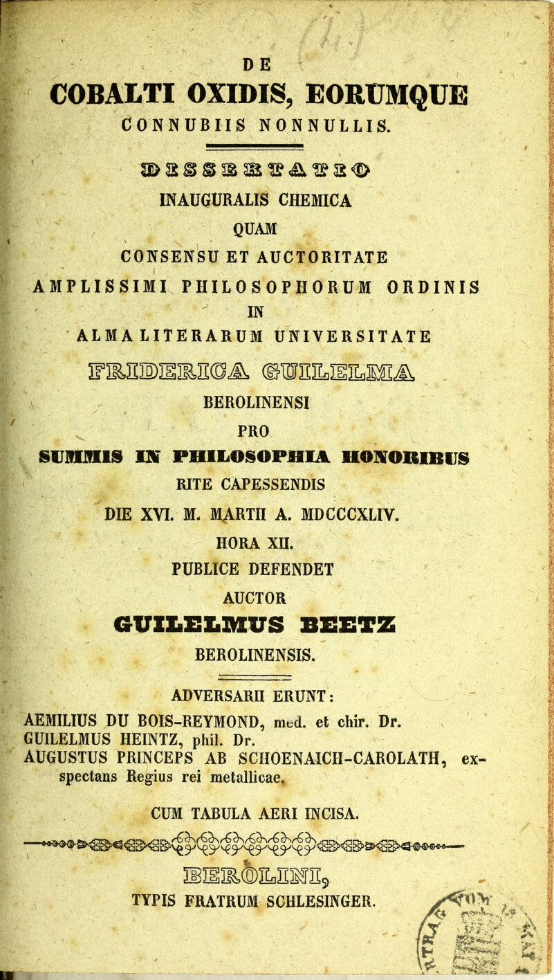 DE COBALTI OXIDIS, EORUMQUE CONN UBIIS NONNULLIS. INAUGURALIS CHEMICA QUAM CONSENSU ET AUCTORITATE AMPLISSIMI PHILOSOPHORUM ORDINIS IN ALMA LITERARUM UNIVERSITATE IFIMl)imE(DA ©W3HLHILMIA BEROLINENSI PRO SUMMIS IU» PHILOSOPHIA HONORIBUS RITE CAPESSENDIS DIE XVI. M. MARTII A. MDCCCXLIV. HORA XII. PUBLICE DEFENDET AUCTOR GUX&XSLZttUS BEETZ BEROLINENSIS. ADVERSARII ERUNT: AEMILIUS DU BOIS-REYMOND, nrnd. et chir. Dr. GUILELMUS HEINTZ, phil. Dr. AUGUSTUS PRINCEPS AB SCHOENAICH-CAROLATH, ex- spectans Regius rei metallicae. CUM TABULA AERI INCISA. .©SflEBfSj TYPIS FRATRUM SCHLESINGER.