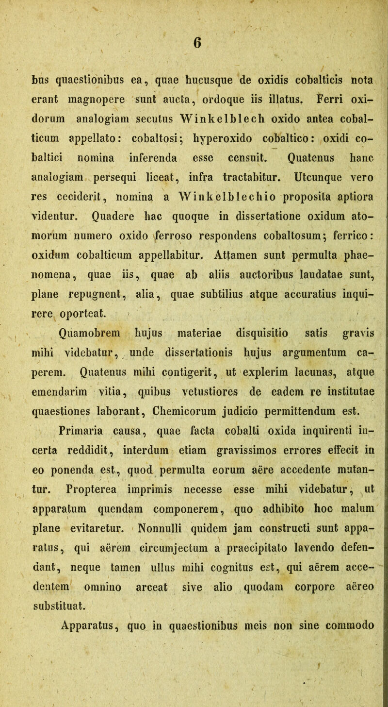 bus quaestionibus ea, quae hucusque de oxidis cobalticis nota erant magnopere sunt aucta, ordoque iis illatus. Ferri oxi- dorum analogiam secutus Winkelblech oxido antea cobal- ticum appellato: cobaltosi*, hyperoxido cobaltico: oxidi co- baltici nomina inferenda esse censuit. Quatenus hanc analogiam persequi liceat, infra tractabitur. Utcunque vero res ceciderit, nomina a Winkelblechio proposita aptiora videntur. Quadere hac quoque in dissertatione oxidum ato- morum numero oxido ferroso respondens cobaltosum; ferrico: oxidum cobalticum appellabitur. Attamen sunt permulta phae- nomena, quae iis, quae ab aliis auctoribus laudatae sunt, plane repugnent, alia, quae subtilius atque accuratius inqui- rere oporteat. Quamobrem hujus materiae disquisitio satis gravis mihi videbatur, unde dissertationis hujus argumentum ca- perem. Quatenus mihi contigerit, ut explerim lacunas, atque emendarim vitia, quibus vetustiores de eadem re institutae quaestiones laborant, Chemicorum judicio permittendum est. Primaria causa, quae facta cobalti oxida inquirenti in- certa reddidit, interdum etiam gravissimos errores effecit in eo ponenda est, quod permulta eorum aere accedente mutan- tur. Propterea imprimis necesse esse mihi videbatur, ut apparatum quendam componerem, quo adhibito hoc malum plane evitaretur. Nonnulli quidem jam constructi sunt appa- ratus, qui aerem circumjectum a praecipitato lavendo defen- dant, neque tamen ullus mihi cognitus est, qui aerem acce- dentem omnino arceat sive alio quodam corpore aereo substituat. Apparatus, quo in quaestionibus meis non sine commodo