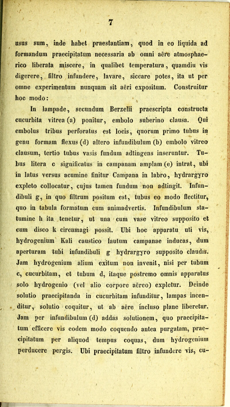 usus sum, inde habet praestantiam, quod in eo liquida ad formandum praecipitatum necessaria ab omni aere atmosphae- rico liberata miscere, in qualibet temperatura, quamdiu vis digerere, filtro infundere, lavare, siccare potes, ita ut per omne experimentum nunquam sit aeri expositum. Construitur hoc modo: In lampade, secundum Berzelii praescripta constructa cucurbita vitrea (a) ponitur, embolo suberino clausa. Qui embolus tribus perforatus est locis, quorum primo tubus in genu formam flexus (d) altero infundibulum (b) embolo vitreo clausum, tertio tubus vasis fundum adtingens inseruntur. Tu- bus litera c significatus in campanam amplam (e) intrat, ubi in latus versus acumine finitur Campana in labro, hydrargyro expleto collocatur, cujus tamen fundum non adtingit. Infun- dibuli g, in quo filtrum positum est, tubus eo modo flectitur, quo in tabula formatum eum animadvertis. Infundibulum sta- tumine h ita tenetur, ut una cum vase vitreo supposito et cum disco k circumagi possit. Ubi hoc apparatu uti vis, hydrogenium Kali caustico lautum campanae inducas, dum aperturam tubi infundibuli g hydrargyro supposito claudis. Jam hydrogenium alium exitum non invenit, nisi per tubum c, cucurbitam, et tubum d, itaque postremo omnis apparatus solo hydrogenio (vel alio corpore aereo) expletur. Deinde solutio praecipitanda in cucurbitam infunditur, lampas incen- ditur, solutio coquitur, ut ab aere incluso plane liberetur. Jam per infundibulum (d) addas solutionem, quo praecipita- tum efficere vis eodem modo coquendo antea purgatam, prae- cipitatum per aliquod tempus coquas, dum hydrogenium perducere pergis. Ubi praecipitatum filtro infundere vis, cu-