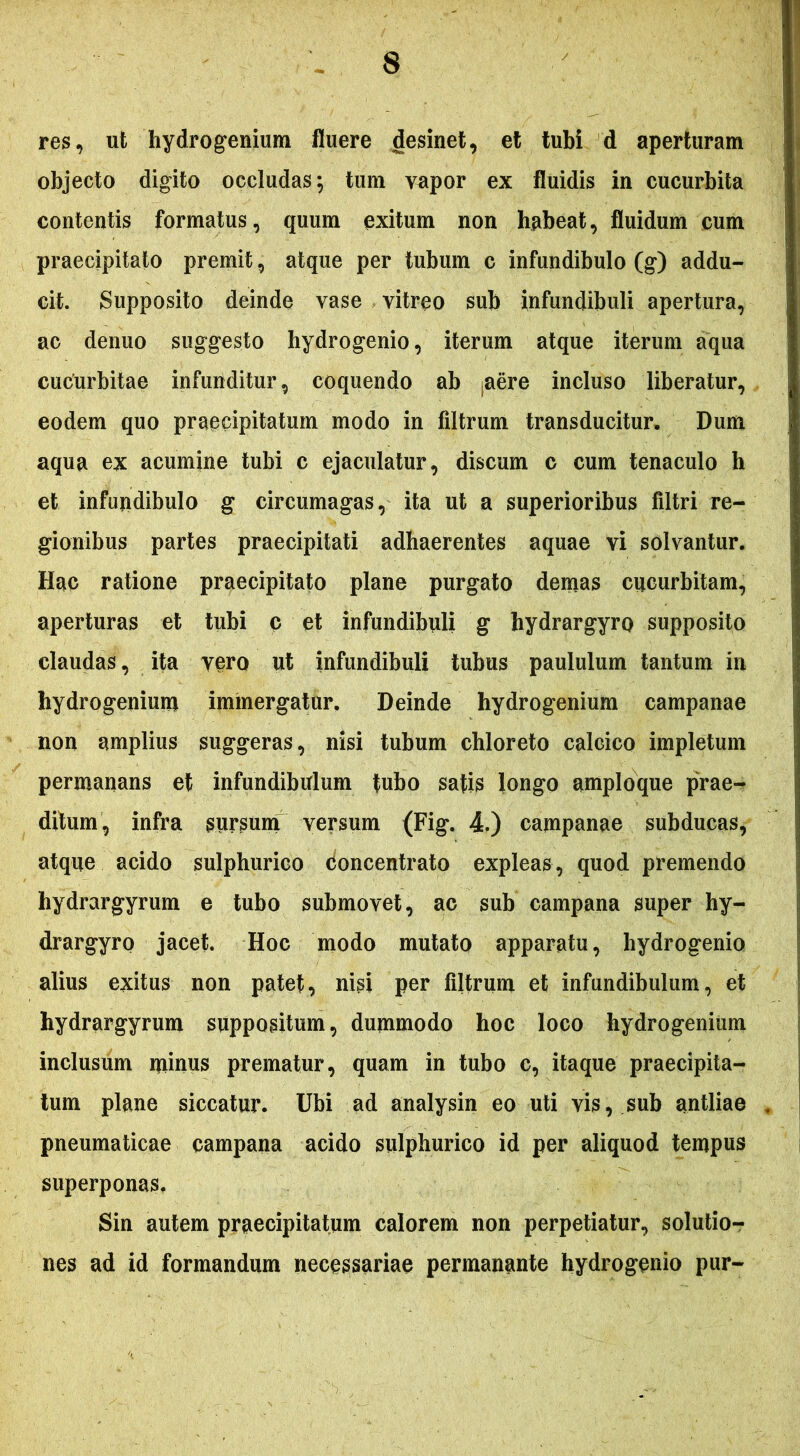 res, ut hydrogenium fluere desinet, et tubi d aperturam objecto digito occludas; tum vapor ex fluidis in cucurbita contentis formatus, quum exitum non habeat, fluidum cum praecipitato premit, atque per tubum c infundibulo (g) addu- cit. Supposito deinde vase vitreo sub infundibuli apertura, ac denuo suggesto hydrogenio, iterum atque iterum aqua cucurbitae infunditur, coquendo ab .aere incluso liberatur, eodem quo praecipitatum modo in filtrum transducitur. Dum aqua ex acumine tubi c ejaculatur, discum c cum tenaculo h et infundibulo g circumagas, ita ut a superioribus filtri re- gionibus partes praecipitati adhaerentes aquae vi solvantur. Hac ratione praecipitato plane purgato demas cucurbitam, aperturas et tubi c et infundibuli g hydrargyro supposito claudas, ita vero ut infundibuli tubus paululum tantum in hydrogenium immergatur. Deinde hydrogenium campanae non amplius suggeras, nisi tubum chloreto calcico impletum permanans et infundibulum fubo satis longo amploque prae- ditum, infra sursum versum (Fig. 4.) campanae subducas, atque acido sulphurico Concentrato expleas, quod premendo hydrargyrum e tubo submovet, ac sub campana super hy- drargyro jacet. Hoc modo mutato apparatu, hydrogenio alius exitus non patet, nisi per filtrum et infundibulum, et hydrargyrum suppositum, dummodo hoc loco hydrogenium inclusum minus prematur, quam in tubo c, itaque praecipita- tum plane siccatur. Ubi ad analysin eo uti vis, sub antliae pneumaticae campana acido sulphurico id per aliquod tempus superponas. Sin autem praecipitatum calorem non perpetiatur, solutio- nes ad id formandum necessariae permanante hydrogenio pur-