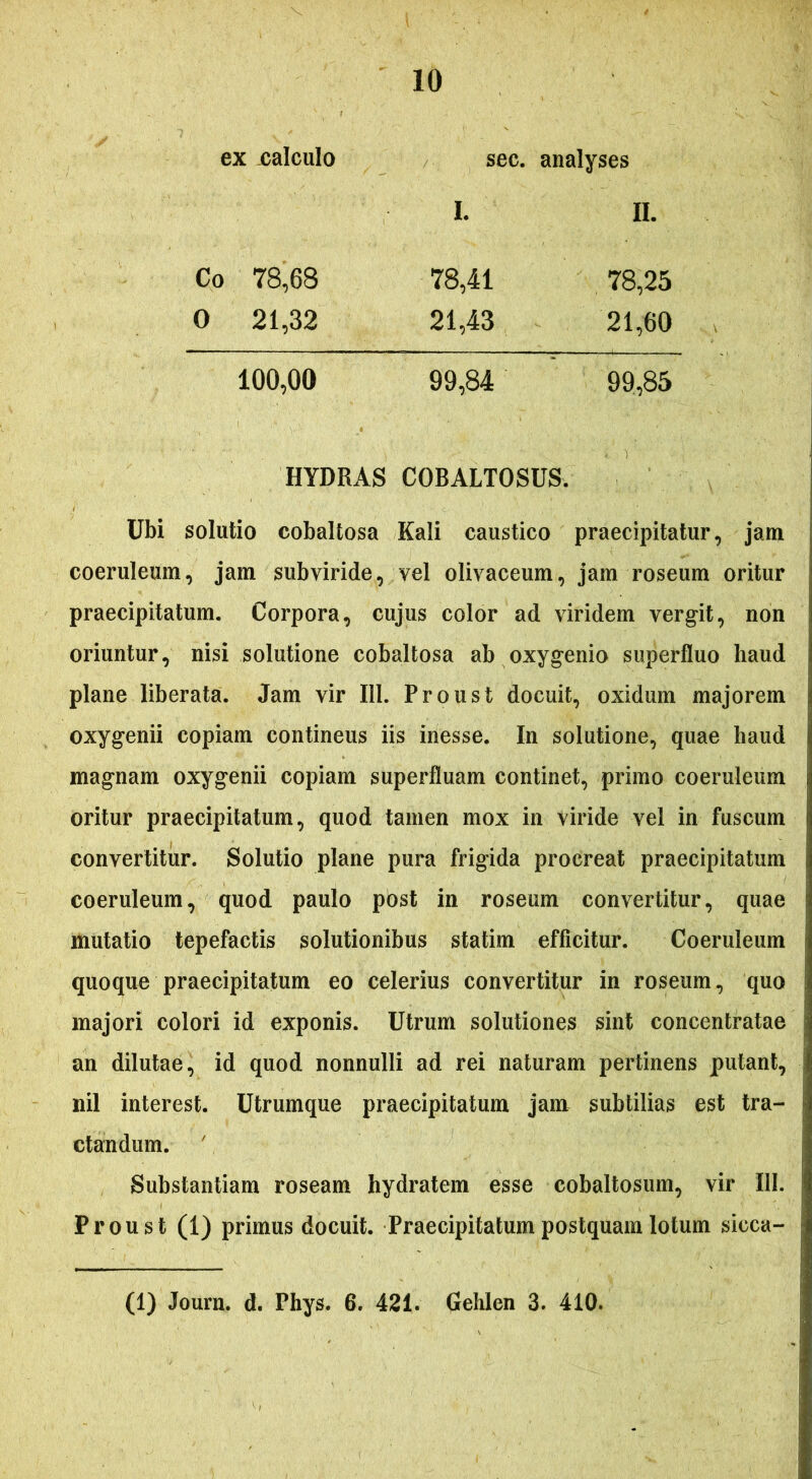 ex calculo sec. analyses L n. Co 78,68 78,41 78,25 0 21,32 21,43 21,60 100,00 99,84 99,85 HYDRAS COBALTOSUS. Ubi solutio cobaltosa Kali caustico praecipitatur, jam coeruleum, jam subviride, vel olivaceum, jam roseum oritur praecipitatum. Corpora, cujus color ad viridem vergit, non oriuntur, nisi solutione cobaltosa ab oxygenio superfluo haud plane liberata. Jam vir 111. Proust docuit, oxidum majorem oxygenii copiam continens iis inesse. In solutione, quae haud magnam oxygenii copiam superfluam continet, primo coeruleum oritur praecipitatum, quod tamen mox in viride vel in fuscum convertitur. Solutio plane pura frigida procreat praecipitatum coeruleum, quod paulo post in roseum convertitur, quae mutatio tepefactis solutionibus statim efficitur. Coeruleum quoque praecipitatum eo celerius convertitur in roseum, quo majori colori id exponis. Utrum solutiones sint concentratae an dilutae, id quod nonnulli ad rei naturam pertinens putant, nil interest. Utrumque praecipitatum jam subtilias est tra- ctandum. Substantiam roseam hydratem esse cobaltosum, vir III. Proust (1) primus docuit. Praecipitatum postquam lotum sicca- (1) Journ. d. Phys. 6. 421. Gehlen 3. 410.