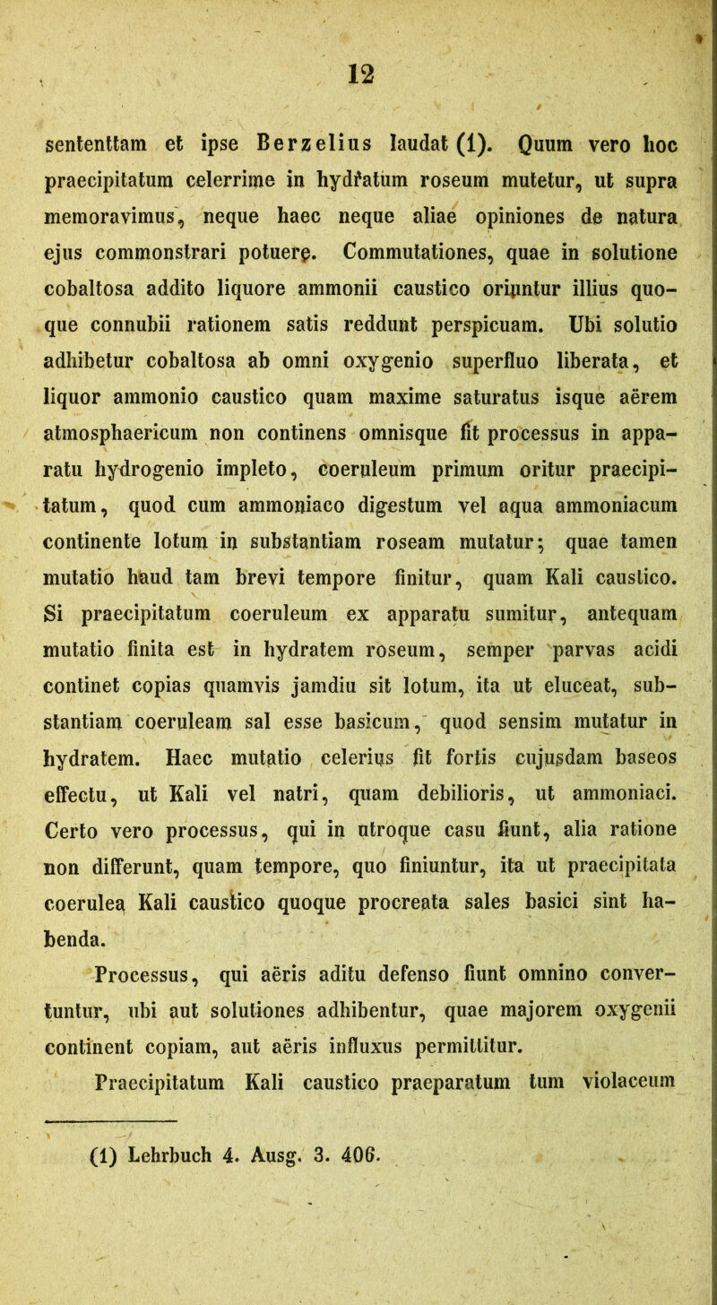 * sententtam et ipse Berzelius laudat (1). Quum vero hoc praecipitatum celerrime in hydfatum roseum mutetur, ut supra memoravimus, neque haec neque aliae opiniones de natura ejus commonstrari potuere. Commutationes, quae in solutione cobaltosa addito liquore ammonii caustico oripntur illius quo- que connubii rationem satis reddunt perspicuam. Ubi solutio adhibetur cobaltosa ab omni oxy genio superfluo liberata, et liquor ammonio caustico quam maxime saturatus isque aerem atmosphaericum non continens omnisque fit processus in appa- ratu hydrogenio impleto, coeruleum primum oritur praecipi- tatum, quod cum ammoniaco digestum vel aqua ammoniacum continente lotum in substantiam roseam mutatur; quae tamen mutatio haud tam brevi tempore finitur, quam Kali caustico. Si praecipitatum coeruleum ex apparatu sumitur, antequam mutatio finita est in hydratem roseum, semper parvas acidi continet copias quamvis jamdiu sit lotum, ita ut eluceat, sub- stantiam coeruleam sal esse basicum, quod sensim mutatur in hydratem. Haec mutatio celerius fit fortis cujusdam baseos effectu, ut Kali vel natri, quam debilioris, ut ammoniaci. Certo vero processus, qui in utroque casu fiunt, alia ratione non differunt, quam tempore, quo finiuntur, ita ut praecipitata coerulea Kali caustico quoque procreata sales basici sint ha- benda. Processus, qui aeris aditu defenso fiunt omnino conver- tuntur, ubi aut solutiones adhibentur, quae majorem oxygenii continent copiam, aut aeris influxus permittitur. Praecipitatum Kali caustico praeparatum tum violaceum (1) Lehrbuch 4. Ausg. 3. 406.