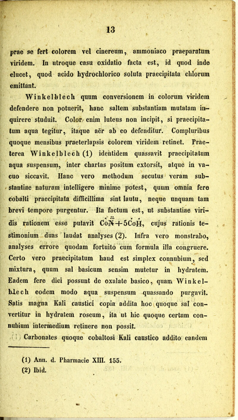 prae se fert colorem vel cinereum, ammoniaco praeparatum viridem. In utroque casu oxidatio facta est, id quod inde elucet, quod acido hydrochlorico soluta praecipitata chlorum emittant. Winkelblech quum conversionem in colorum viridem defendere non potuerit, hanc saltem substantiam mutatam in- quirere studuit. Color enim luteus non incipit, si praecipita- tum aqua tegitur, itaque aer ab eo defenditur. Compluribus quoque mensibus praeterlapsis colorem viridem retinet. Prae- terea Winkelblech (1) identidem quassavit praecipitatum aqua suspensum, inter chartas positum extorsit, atque in va- cuo siccavit. Hanc vero methodum secutus veram sub- stantiae naturam intelligere minime potest, quum omnia fere cobalti praecipitata difficillima sint lautu, neque unquam tam brevi tempore purgentur. Ita factum est, ut substantiae viri- dis rationem esse putavit CoS + 5CoH, cujus rationis te- stimonium duas laudat analyses (2). Infra vero monstrabo, analyses errore quodam fortuito cum formula illa congruere. Certo vero praecipitatum haud est simplex connubium, sed mixtura, quum sal basicum sensim mutetur in hydratem. Eadem fere dici possunt de oxalate basico, quam Winkel- blech eodem modo aqua suspensum quassando purgavit. Satis magna Kali caustici copia addita hoc quoque sal con- vertitur in hydratem roseum, ita ut hic quoque certum con- nubium intermedium retinere non possit. Carbonates quoque cobaltosi Kali caustico addito eandem (1) Ann. d. Pharmacie XIII. 155. (2) Ibid.