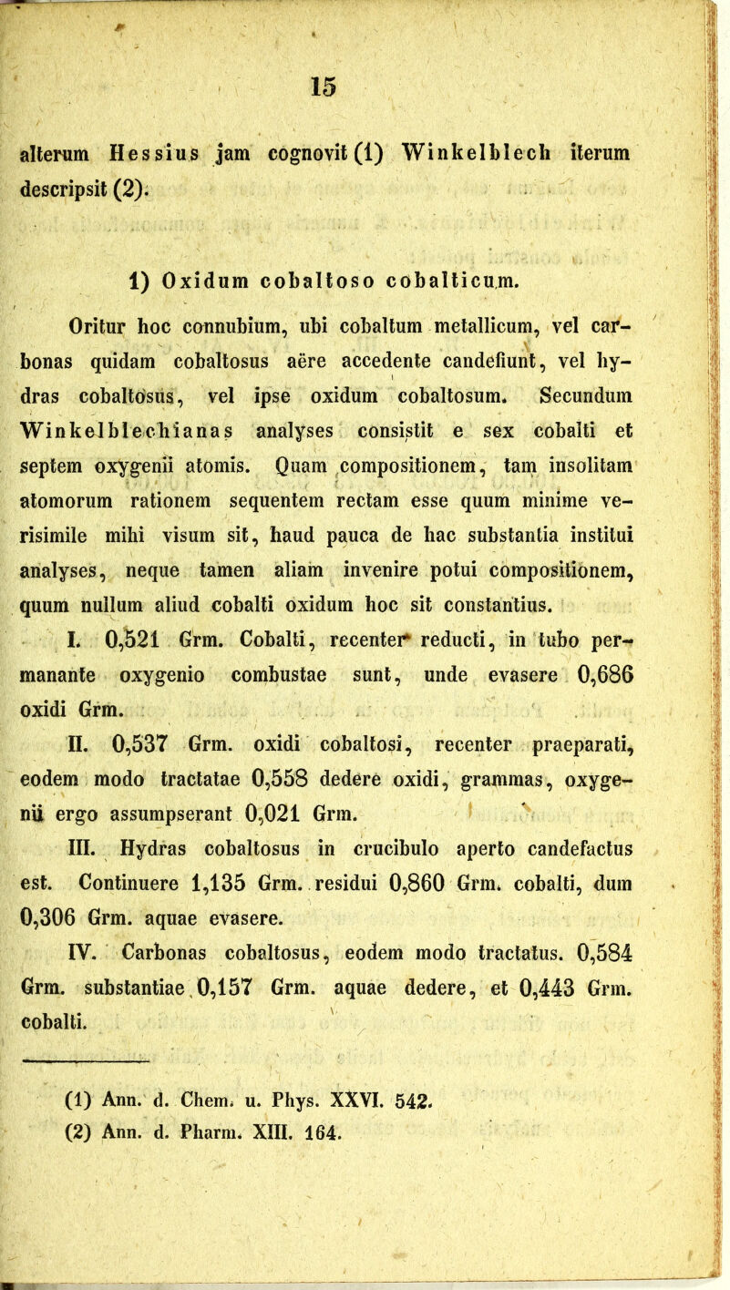 alterum Hessius jam cognovit (1) Winkelblech iterum descripsit (2). 1) Oxidum cobaltoso cobalticum. Oritur hoc connubium, ubi cobaltum metallicum, vel car- bonas quidam cobaltosus aere accedente candefiunt, vel hy- dras cobaltosiis, vel ipse oxidum cobaltosum* Secundum Winkelblechianas analyses consistit e sex cobalti et septem oxygenii atomis. Quam compositionem, tam insolitam atomorum rationem sequentem rectam esse quum minime ve- risimile mihi visum sit, haud pauca de hac substantia institui analyses, neque tamen aliam invenire potui compositionem, quum nullum aliud cobalti oxidum hoc sit constantius. L 0,521 Grm. Cobalti, recenter reducti, in tubo per- manante oxygenio combustae sunt, unde evasere 0,686 oxidi Grm. II. 0,537 Grm. oxidi cobaltosi, recenter praeparati, eodem modo tractatae 0,558 dedere oxidi, grammas, oxyge- nii ergo assumpserant 0,021 Grm. III. Hydras cobaltosus in crucibulo aperto candefactus est. Continuere 1,135 Grm. residui 0,860 Grm* cobalti, dum 0,306 Grm. aquae evasere. IY. Carbonas cobaltosus, eodem modo tractatus. 0,584 Grm. substantiae 0,157 Grm. aquae dedere, et 0,443 Grm. cobalti. (1) Ann. d. Chem* u. Phys. XXVI. 542*