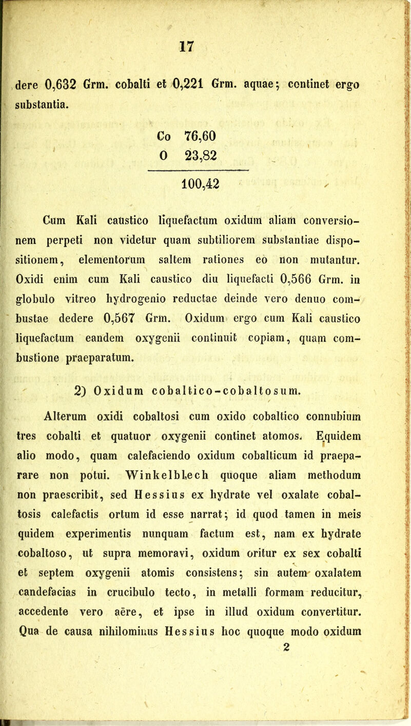 dere 0,632 Grm. cobalti et 0,221 Grm. aquae; continet ergo substantia. Co 76,60 0 23,82 100,42 Cum Kali caustico liquefactum oxidum aliam conversio- nem perpeti non videtur quam subtiliorem substantiae dispo- sitionem, elementorum saltem rationes eo non mutantur. Oxidi enim cum Kali caustico diu liquefacti 0,566 Grm, in globulo vitreo hydrogenio reductae deinde vero denuo com- bustae dedere 0,567 Grm. Oxidum ergo cum Kali caustico liquefactum eandem oxygenii continuit copiam, quam com- bustione praeparatum. 2) Oxidum cobaltico-cobaltosum. Alterum oxidi cobaltosi cum oxido cobaltico connubium tres cobalti et quatuor oxygenii continet atomos. Equidem alio modo, quam calefaciendo oxidum cobalticum id praepa- rare non potui. WinkelbLech quoque aliam methodum non praescribit, sed Hessius ex hydrate vel oxalate cobal- tosis calefactis ortum id esse narrat; id quod tamen in meis quidem experimentis nunquam factum est, nam ex hydrate cobaltoso, ut supra memoravi, oxidum oritur ex sex cobalti et septem oxygenii atomis consistens; sin autem oxalatem candefacias in crucibulo tecto, in metalli formam reducitur, accedente vero aere, et ipse in illud oxidum convertitur. Qua de causa nihilominus Hessius hoc quoque modo oxidum 2