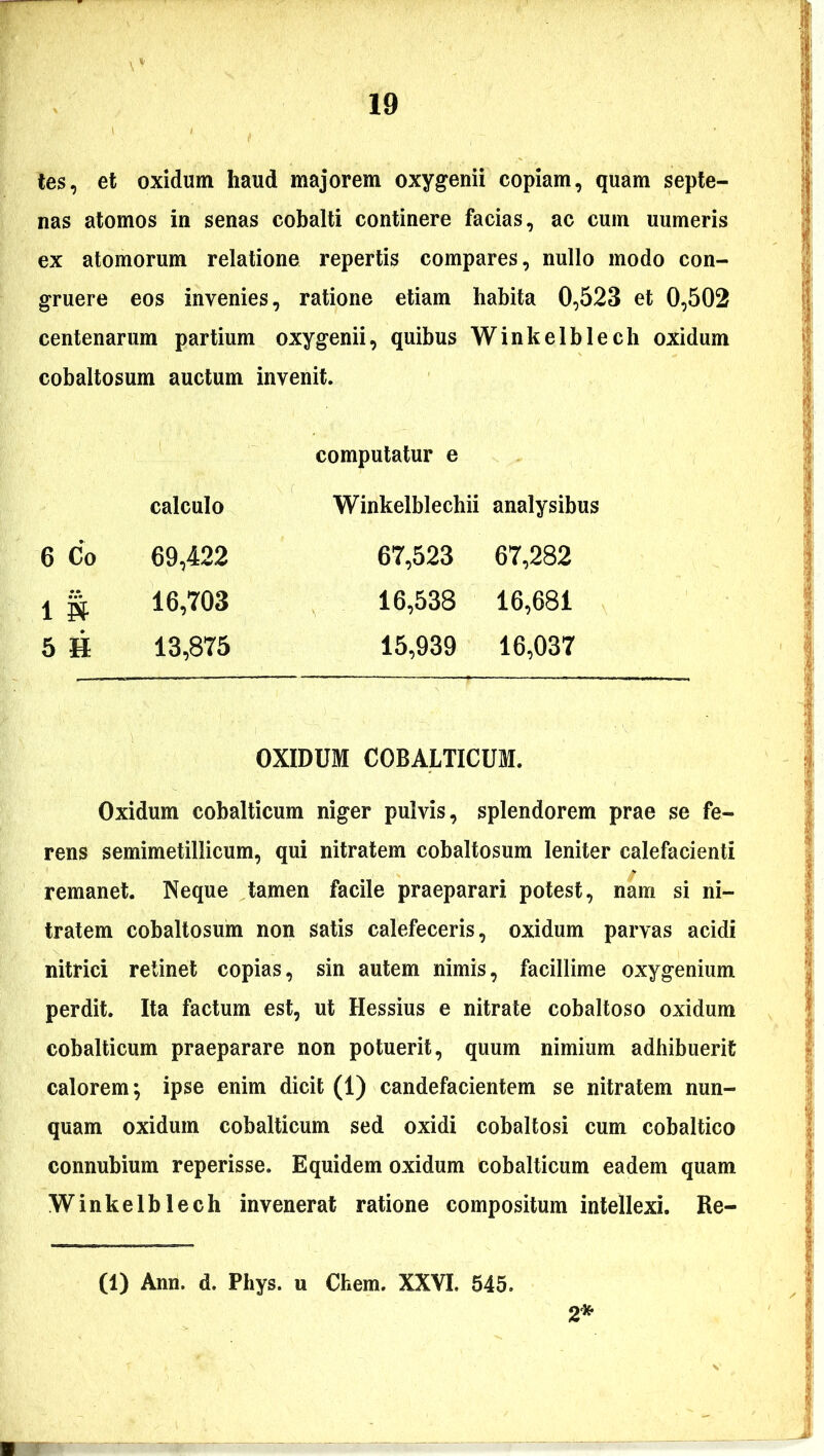 tes, et oxidum haud majorem oxygenii copiam, quam septe- nas atomos in senas cobalti continere facias, ac cum uumeris ex atomorum relatione repertis compares, nullo modo con- gruere eos invenies, ratione etiam habita 0,523 et 0,502 centenarum partium oxygenii, quibus Winkelblech oxidum cobaltosum auctum invenit. computatur e calculo Winkelblechii analysibus 6 Co 69,422 67,523 67,282 i i* 16,703 16,538 16,681 5 H 13,875 15,939 16,037 OXIDUM COBALTICUM. Oxidum cobalticum niger pulvis, splendorem prae se fe- rens semimetillicum, qui nitratem cobaltosum leniter calefacienti remanet. Neque tamen facile praeparari potest, nam si ni- tratem cobaltosum non satis calefeceris, oxidum parvas acidi nitrici retinet copias, sin autem nimis, facillime oxy genium perdit. Ita factum est, ut Hessius e nitrate cobaltoso oxidum cobalticum praeparare non potuerit, quum nimium adhibuerit calorem; ipse enim dicit (1) candefacientem se nitratem nun- quam oxidum cobalticum sed oxidi cobaltosi cum cobaltico connubium reperisse. Equidem oxidum cobalticum eadem quam Winkelblech invenerat ratione compositum intellexi. Re- (1) Ann. d. Phys. u Chem. XXVI. 545. 2*