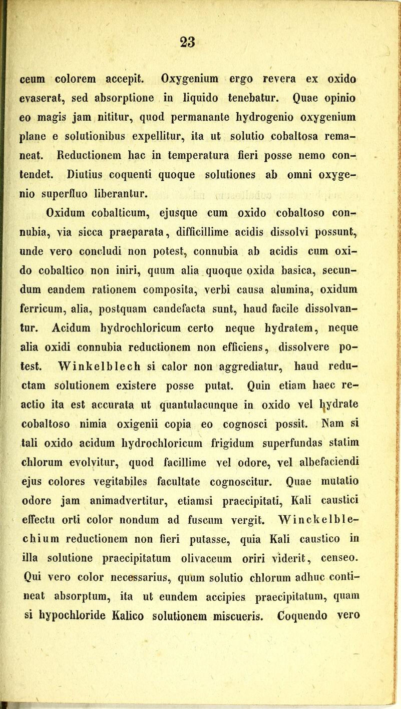 ceum colorem accepit. Oxygenium ergo revera ex oxido evaserat, sed absorptione in liquido tenebatur. Quae opinio eo magis jam nititur, quod permanante hydrogenio oxygenium plane e solutionibus expellitur, ita ut solutio cobaltosa rema- neat. Reductionem hac in temperatura fieri posse nemo con- tendet. Diutius coquenti quoque solutiones ab omni oxyge- nio superfluo liberantur. Oxidum cobalticum, ejusque cum oxido cobaltoso con- nubia, via sicca praeparata, difficillime acidis dissolvi possunt, unde vero concludi non potest, connubia ab acidis cum oxi- do cobaltico non iniri, quum alia quoque oxida basica, secun- dum eandem rationem composita, verbi causa alumina, oxidum ferricum, alia, postquam candefacta sunt, haud facile dissolvan- tur. Acidum hydrochloricum certo neque hydratem, neque alia oxidi connubia reductionem non efficiens, dissolvere po- test. Winkelblech si calor non aggrediatur, haud redu- ctam solutionem existere posse putat. Quin etiam haec re- actio ita est accurata ut quantulacunque in oxido vel Ijydrate cobaltoso nimia oxigenii copia eo cognosci possit. Nam si tali oxido acidum hydrochloricum frigidum superfundas statim chlorum evolvitur, quod facillime vel odore, vel albefaciendi ejus colores vegitabiles facultate cognoscitur. Quae mutatio odore jam animadvertitur, etiamsi praecipitati, Kali caustici effectu orti color nondum ad fuscum vergit. Winckelble- chium reductionem non fieri putasse, quia Kali caustico in illa solutione praecipitatum olivaceum oriri viderit, censeo. Qui vero color necessarius, quum solutio chlorum adhuc conti- neat absorptum, ita ut eundem accipies praecipitatum, quam si hypochioride Kalico solutionem miscueris. Coquendo vero