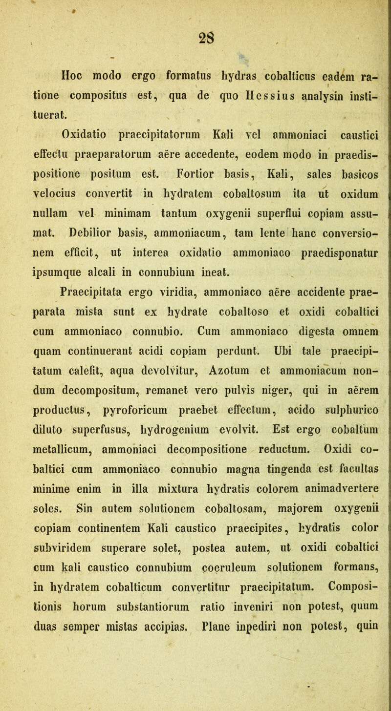 Hoc modo ergo formatus hydras cobalticus eadem ra- tione compositus est, qua de quo Hessius analysin insti- tuerat. Oxidatio praecipitatorum Kali vel ammoniaci caustici effectu praeparatorum aere accedente, eodem modo in praedis- positione positum est. Fortior basis, Kali, sales basicos velocius convertit in hydratem cobaltosum ita ut oxidum nullam vel minimam tantum oxygenii superflui copiam assu- mat. Debilior basis, ammoniacum, tam lente hanc conversio- nem efficit, ut interea oxidatio ammoniaoo praedisponatur ipsumque alcali in connubium ineat. Praecipitata ergo viridia, ammoniaco aere accidente prae- parata mista sunt ex hydrate cobaltoso et oxidi cobaltici cum ammoniaco connubio. Cum ammoniaco digesta omnem quam continuerant acidi copiam perdunt. Ubi tale praecipi- tatum calefit, aqua devolvitur, Azotum et ammoniacum non- dum decompositum, remanet vero pulvis niger, qui in aerem productus, pyroforicum praebet effectum, acido sulphurico diluto superfusus, hydrogenium evolvit. Est ergo cobaltum metallicum, ammoniaci decompositione reductum. Oxidi co- baltici cum ammoniaco connubio magna tingenda est facultas minime enim in illa mixtura hydratis colorem animadvertere soles. Sin autem solutionem cobaltosam, majorem oxygenii copiam continentem Kali caustico praecipites, hydratis color subviridem superare solet, postea autem, ut oxidi cobaltici cum kali caustico connubium coeruleum solutionem formans, in hydratem cobalticum convertitur praecipitatum. Composi- tionis horum substantiorum ratio inveniri non potest, quum duas semper mistas accipias. Plane inpediri non potest, quin