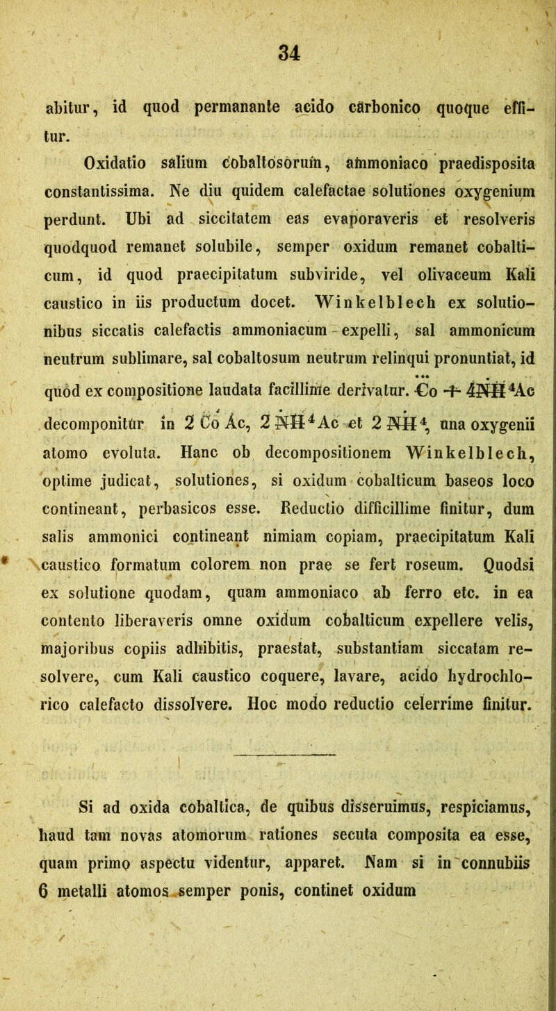 abitur, id quod permanante acido carbonico quoque effi- tur. Oxidatio salium cobaltbsorum, afrimoniaco praedisposita constantissima. Ne diu quidem calefactae solutiones oxygenium perdunt. Ubi ad siccitatem eas evaporaveris et resolveris quodquod remanet solubile, semper oxidum remanet cobalti- cum, id quod praecipitatum subviride, vel olivaceum Kali caustico in iis productum docet. Winkelblech ex solutio- nibus siccatis calefactis ammoniacum - expelli, sal ammonicum neutrum sublimare, sal cobaltosum neutrum relinqui pronuntiat, id quod ex compositione laudata facillime derivatur. -Co -f- 4PfH4Ac decomponitUr in 2 Co Ac, 2?fft4Ac et 2?fH4, una oxygenii atomo evoluta. Hanc ob decompositionem Winkelblech, optime judicat, solutiones, si oxidum cobalticum baseos loco contineant, perbasicos esse. Reductio difficillime finitur, dum salis ammonici contineant nimiam copiam, praecipitatum Kali caustico formatum colorem non prae se fert roseum. Quodsi ex solutione quodam, quam ammoniaco ab ferro etc. in ea contento liberaveris omne oxidum cobalticum expellere velis, majoribus copiis adhibitis, praestat, substantiam siccatam re- solvere, cum Kali caustico coquere, lavare, acido hydrochlo- rico calefacto dissolvere. Hoc modo reductio celerrime finitur. Si ad oxida cobaltica, de quibus disseruimus, respiciamus, haud tam novas atomorum rationes secuta composita ea esse, quam primo aspectu videntur, apparet. Nam si in connubiis 6 metalli atomos semper ponis, continet oxidum