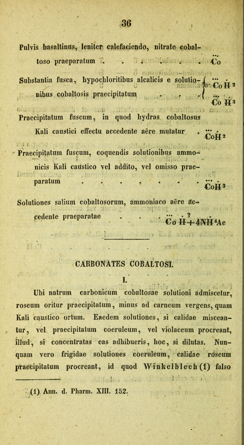 Pulvis basaltinus, leniter calefaciendo, nitrate cobal- toso praeparatum . . . . . . £o Substantia fusca, hypochloritibus alcalicis e solutio- nibus cobaltosis praecipitatum €oH2 €o »3 Praecipitatum fuscum, in quod hydras cobaltosus Kali caustici effectu accedente aepe mutatur ’ CoH* Praecipitatum fuscum, coquendis solutionibus ammo- nicis Kali caustico vel addito, vel omisso prae- paratum . o . . . - Solutiones salium cobaltosorum, ammoniaco aere £c- Cogs pedente praeparatae €o H^4«H4Ae CAKBONATES COBALTOSI. I. Ubi natrum carbonicum cobaltosae solutioni admiscetur, roseum oritur praecipitatum, minus ad carneum vergens, quam Kali caustico ortum. Eaedem solutiones, si calidae miscean- tur, vel praecipitatum coeruleum, vel violaceum procreant, illud, si concentratas eas adhibueris, hoc, si dilutas. Nun- quam vero frigidae solutiones coeruleum, calidae roseum praecipitatum procreant, id quod Winkelblech (1) falso (1) Ann. d. Pharm. XIII. 152.