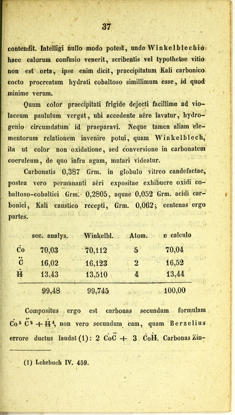 contendit. Intelligi liullo modo poteslt, unde Winkelblechib haec calorum confusio venerit, scribentis vel typothetae vitio non est orta, ipse enim dicit, praecipitatum Kali carbonico cocto procreatum hydrati cobaltoso simillimum esse, id quod minime verum. Quum color praecipitati frigide dejecti facillime ad vio- laceum paululum vergat, ubi accedente aere lavatur, hydro- genio circumdatum id praeparavi. Neque tamen aliam 'ele- mentorum relationem invenire potui, quam Winkelblech, ita ut color non oxidatione, sed conversione in carbonatem coeruleum, de quo infra agam, mutari videatur. Carbonatis 0,387 Grm. in globulo vitreo candefactae, postea vero permananti aeri expositae exhibuere oxidi co- baltoso-cobaltici Grm. 0,2805, aquae 0,052 Grm. acidi car- bonici, Kali caustico recepti, Grm. 0,062} centenas ergo partes. sec. analys. Winkelbl. Atom. e calculo Co 70,03 70,112 5 70,04 C 16,02 16,123 2 'x: 16,52 H 13,43 13,510 \ 4 13,44 99,48 99,745 100,00 Compositus , ergo est carbonas secundum formulam Co5 C 2 -i- H4, non vero secundum eam , quam Berzelius errore ductus laudat (1): 2 CoC + 3 CoH. Carbonas Lin- (1) Lehrbuch IV. 459.