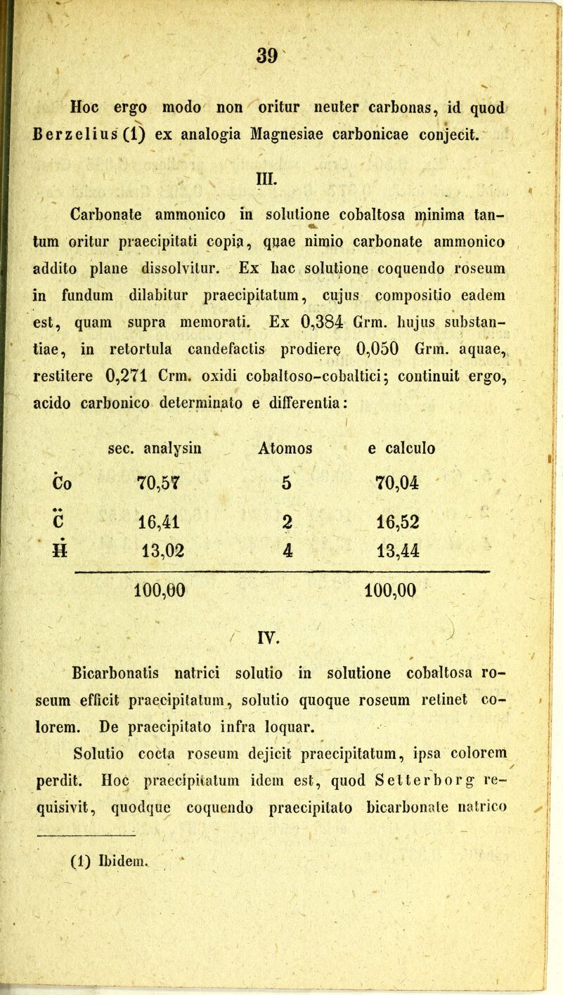 Hoc ergo modo non oritur neuter carbonas, id quod Berzelius(l) ex analogia Magnesiae carbonicae conjecit. III. Carbonate ammonico in solutione cobaltosa l^inima tan- tum oritur praecipitati copia, quae nimio carbonate ammonico addito plane dissolvitur. Ex hac solutione coquendo roseum in fundum dilabitur praecipitatum, cujus compositio eadem est, quam supra memorati. Ex 0,384 Grm. hujus substan- tiae, in retortula candefactis prodiere 0,050 Grm. aquae, restitere 0,271 Crm. oxidi cobaltoso-cobaltici; continuit ergo, acido carbonico determinato e differentia: sec. analysin Atomos e calculo Co 70,57 5 70,04 C 16,41 2 16,52 H 13,02 4 13,44 100,00 100,00 IY. Bicarbonatis natrici solutio in solutione cobaltosa ro- seum efficit praecipitatum, solutio quoque roseum retinet co- lorem. De praecipitato infra loquar. Solutio cocta roseum dejicit praecipitatum, ipsa colorem perdit. Hoc praecipitatum idem est, quod Selterborg re- quisivit, quodque coquendo praecipitato bicarbonate nairico (1) Ibidem.