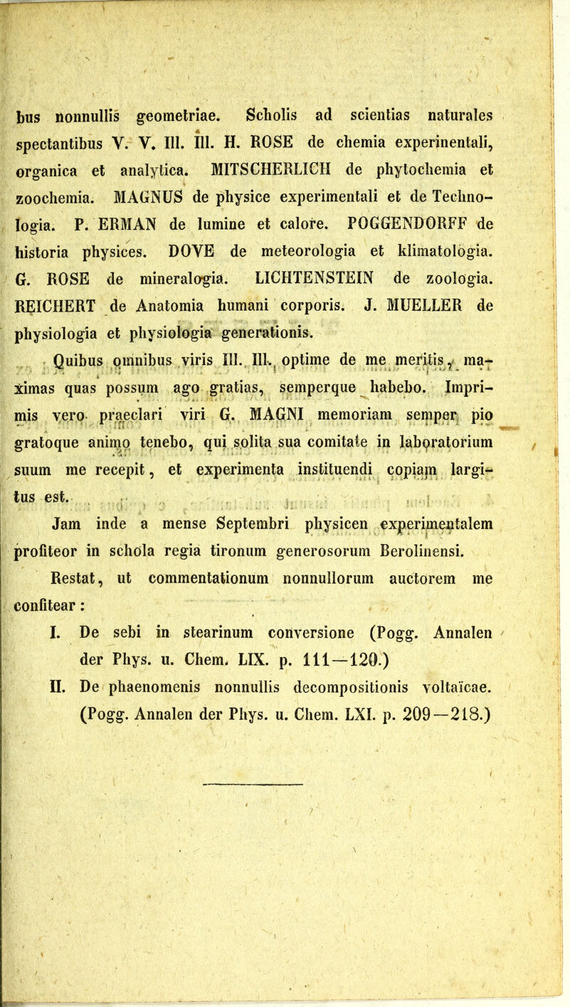 bus nonnullis geometriae. Scliolis ad scientias naturales spectantibus V. V. 111. 111. H. ROSE de chemia experinentali, organica et analytica. MITSCHERLICH de phytochemia et zoochemia. MAGNUS de physice experimentali et de Techno- Iogia. P. ERMAN de lumine et calore. POGGENDORFF de historia physices. DOYE de meteorologia et klimatologia. G. ROSE de mineralogia. LICHTENSTEIN de zoologia. REICHERT de Anatomia humani corporis. J. MUELLER de physiologia et physiologia generationis. Quibus omnibus viris III. 111., optime de me meritis , ma- ximas quas possum ago gratias, semperque habebo. Impri- mis vero praeclari viri G. MAGNI memoriam semper pio gratoque animo tenebo, qui solita sua comitate in labpratorium suum me recepit, et experimenta instituendi copiam largi- tus est. Jam inde a mense Septembri physicen experimenlalem profiteor in schola regia tironum generosorum Berolinensi. Restat, ut commentationum nonnullorum auctorem me confitear : I. De sebi in stearinum conversione (Pogg. Annalen der Phys. u. Chem. LIX. p. 111-120.) II. De phaenomenis nonnullis decompositionis voltaicae. (Pogg. Annalen der Phys. u. Chem. LXI. p. 209—218.)