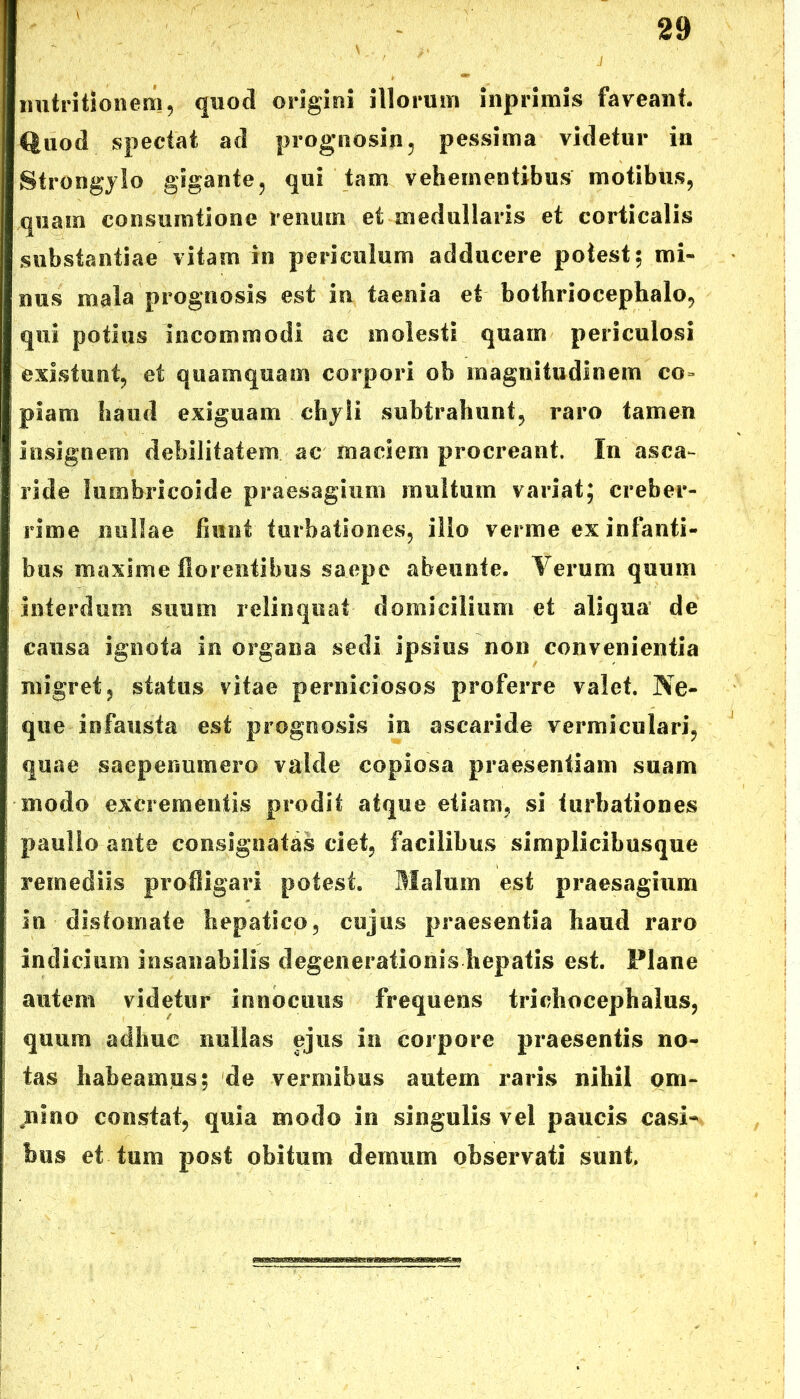 nutntionem, quod origini illorum inprimis faveant. Quod spectat ad prognosin, pessima videtur in Strongjlo gigante, qui tam vehementibus motibus, quam consumtiooe renum et medullaris et corticalis substantiae vitam in periculum adducere potest; mi- nus mala prognosis est in taenia et bothriocephalo, qui potius incommodi ac molesti quam periculosi existunt, et quamquam corpori ob magnitudinem co- piam haud exiguam chyli subtrahunt, raro tamen insignem debilitatem ac maciem procreant. In asca- ride lumbricoide praesagium multum variat; creber- rime nullae fiunt turbationes, ilio verme ex infanti- bus maxime florentibus saepe abeunte. Verum quum interdum suum relinquat domicilium et aliqua de causa ignota in organa sedi ipsius non convenientia migret, status vitae perniciosos proferre valet. Ne- que infausta est prognosis in ascaride vermiculari, quae saepenumero valde copiosa praesentiam suam modo excrementis prodit atque etiam, si turbationes paulio ante consignatas ciet, facilibus simplicibusque remediis profligari potest. Malum est praesagium in disfomate hepatico, cujus praesentia haud raro indicium insanabilis degenerationis hepatis est. Plane autem videtur innocuus frequens trichocephalus, quum adhuc nullas ejus in corpore praesentis no- tas habeamus; de vermibus autem raris nihil om- nino constat, quia modo in singulis vel paucis casi- bus et-tum post obitum demum observati sunt.