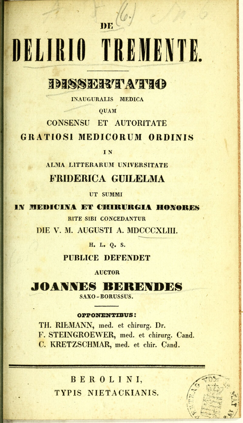 DELIRIO TREIHEM. IM^MIOTWTI© INAUGURARIS MEDICA QUAM CONSENSU ET AUTOR1TATE GRATIOSI MEDICORUM ORDINIS I N ALMA LITTERARUM UNIVERSITATE FRIDERICA GUILELMA UT SUMMI IN MEIMCIM ET CHIRURGIA HORRES RITE SIBI CONCEDANTUR DIE V. M. AUGUSTI A. MDCCCXLIII. H. L. Q. S. PUBLICE DEFENDET AUCTOR JOAMMES BEKEMDES SAXO - BORUSSUS. OFFOHTENTXBUS: TH. RIEMANN, med. et chirurg. Dr. F. STEINGROEWER, med. et chirurg. Cand. C. KRETZSCHMAR, med. et chir. Cand. B E R 0 L I N I, TYPIS NIETACKIANIS.
