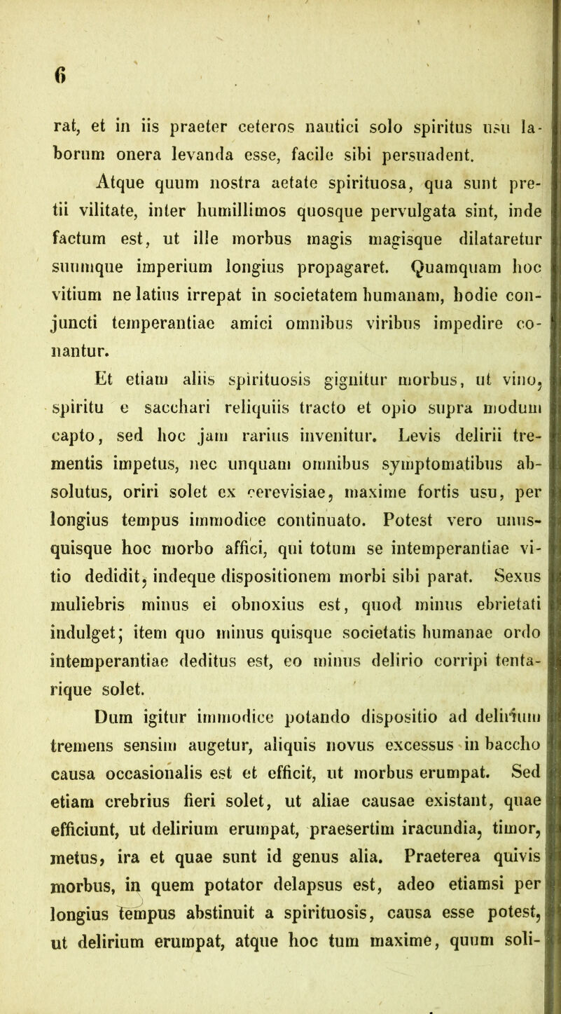 borum onera levanda esse, facile sibi persuadent. Atque quum nostra aetate spirituosa, qua sunt pre- tii vilitate, inter humillimos quosque pervulgata sint, inde factum est, ut ille morbus magis magisque dilataretur suumque imperium longius propagaret. Quamquam hoc vitium ne latius irrepat in societatem humanam, hodie con- juncti temperantiae amici omnibus viribus impedire co- nantur. Et etiam aliis spirituosis gignitur morbus, ut vino5 spiritu e sacchari reliquiis tracto et opio supra modum capto, sed hoc jam rarius invenitur. Levis delirii tre- mentis impetus, nec unquam omnibus symptomatibus ab- solutus, oriri solet ex cerevisiae, maxime fortis usu, per i longius tempus immodice continuato. Potest vero unus- j quisque hoc morbo affici, qui totum se intemperantiae vi- tio dedidit j indeque dispositionem morbi sibi parat. Sexus muliebris minus ei obnoxius est, quod minus ebrietati indulget; item quo minus quisque societatis humanae ordo intemperantiae deditus est, eo minus delirio corripi tenta- rique solet. Dum igitur immodice potando dispositio ad deliiium tremens sensim augetur, aliquis novus excessus in baccho causa occasionalis est et efficit, ut morbus erumpat. Sed etiam crebrius fieri solet, ut aliae causae existant, quae efficiunt, ut delirium erumpat, praesertim iracundia^ timor, metus, ira et quae sunt id genus alia. Praeterea quivis i morbus, in quem potator delapsus est, adeo etiamsi per longius Tempus abstinuit a spirituosis, causa esse potest5 ut delirium erumpat, atque hoc tum maxime, quum soli-