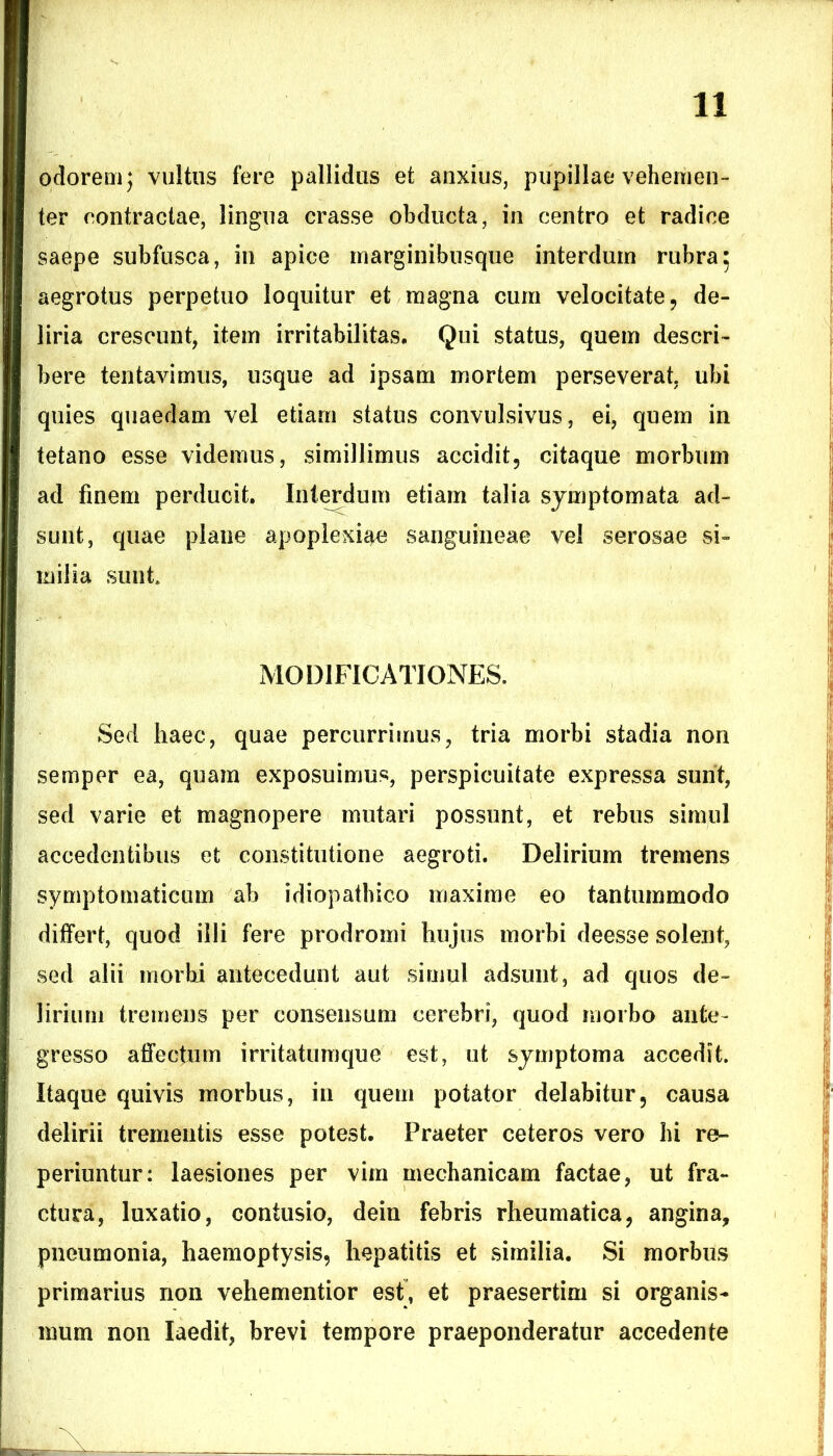 ociorem) vultus fere pallidus et anxius, pupillae vehemen- ter contractae, lingua crasse obducta, in centro et radice saepe subfusca, in apice marginibusque interdum rubra; aegrotus perpetuo loquitur et magna cum velocitate, de- liria crescunt, item irritabilitas. Qui status, quem descri- bere tentavimus, usque ad ipsam mortem perseverat, ubi quies quaedam vel etiam status convulsivus, ei, quem in tetano esse videmus, simillimus accidit, citaque morbum ad finem perducit. Interdum etiam talia symptomata ad- sunt, quae plane apoplexiae sanguineae vel serosae si- milia sunt MODIFICATIONES. Sed haec, quae percurrimus, tria morbi stadia non semper ea, quam exposuimus, perspicuitate expressa sunt, sed varie et magnopere mutari possunt, et rebus simul accedentibus et constitutione aegroti. Delirium tremens symptomaticum ab idiopathico maxime eo tantummodo differt, quod illi fere prodromi hujus morbi deesse solent, sed alii morbi antecedunt aut simul adsunt, ad quos de- lirium tremens per consensum cerebri, quod morbo ante- gresso affectum irritatumque est, ut symptoma accedit. Itaque quivis morbus, in quem potator delabitur, causa delirii trementis esse potest. Praeter ceteros vero hi re- periuntur: laesiones per vim mechanicam factae, ut fra- ctura, luxatio, contusio, dein febris rheumatica, angina, pneumonia, haemoptysis, hepatitis et similia. Si morbus primarius non vehementior est, et praesertim si organis- mum non laedit, brevi tempore praeponderatur accedente