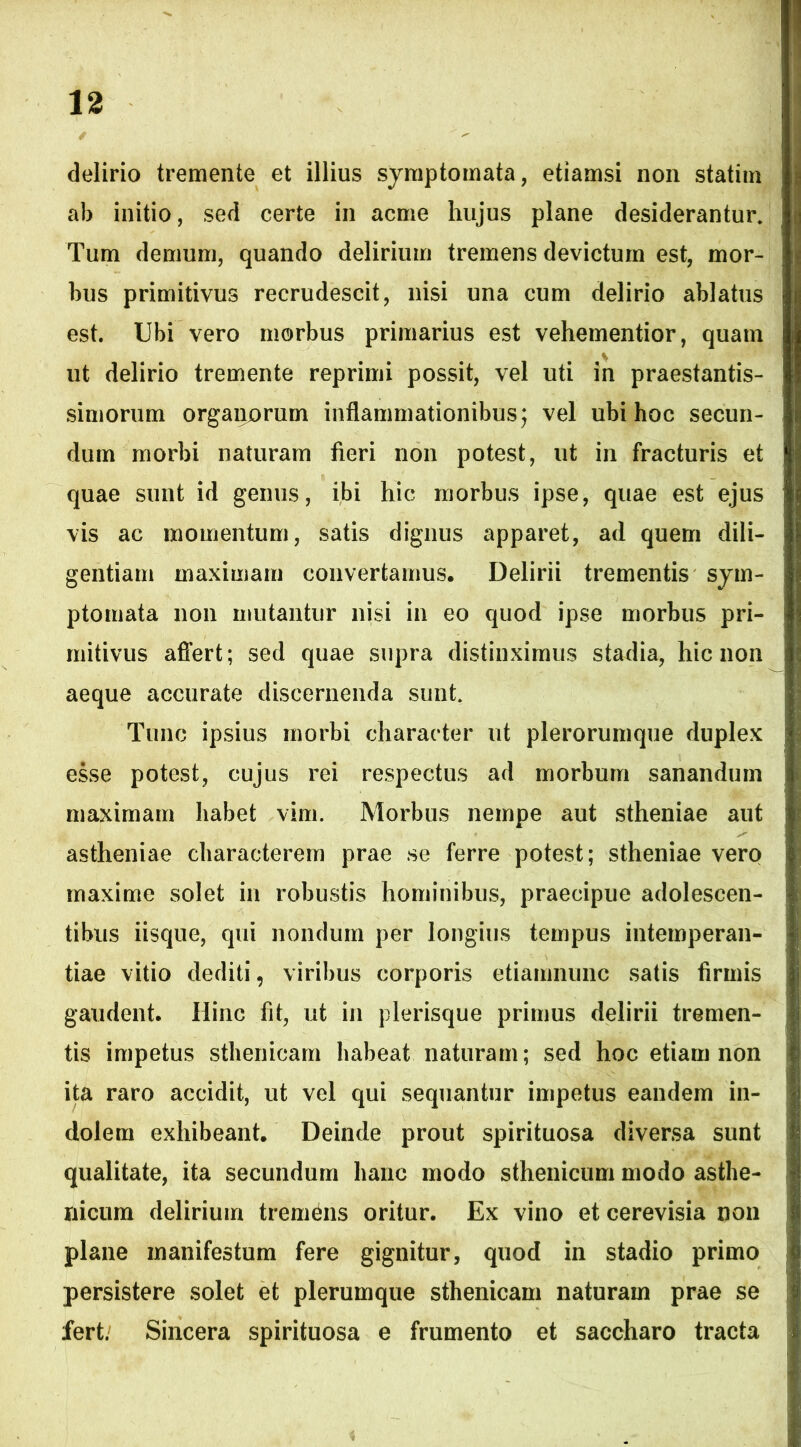 delirio tremente et illius symptomata, etiamsi non statim ab initio, sed certe in acme hujus plane desiderantur» Tum demum, quando delirium tremens devictum est, mor- bus primitivus recrudescit, nisi una cum delirio ablatus est. Ubi vero morbus primarius est vehementior, quam * ut delirio tremente reprimi possit, vel uti in praestantis- simorum organorum inflammationibus; vel ubi hoc secun- dum morbi naturam fieri non potest, ut in fracturis et quae sunt id genus, ibi hic morbus ipse, quae est ejus vis ac momentum, satis dignus apparet, ad quem dili- gentiam maximam convertamus. Delirii trementis sym- ptomata non imitantur nisi in eo quod ipse morbus pri- mitivus affert; sed quae supra distinximus stadia, hic non aeque accurate discernenda sunt» Tunc ipsius morbi character ut plerorumque duplex esse potest, cujus rei respectus ad morbum sanandum maximam habet vim. Morbus nempe aut stheniae aut astheniae characterem prae se ferre potest; stheniae vero maxime solet in robustis hominibus, praecipue adolescen- tibus iisque, qui nondum per longius tempus intemperan- tiae vitio dediti, viribus corporis etiamnunc satis firmis gaudent. Hinc fit, ut in plerisque primus delirii tremen- tis impetus sthenicam habeat naturam; sed hoc etiam non ita raro accidit, ut vel qui sequantur impetus eandem in- dolem exhibeant. Deinde prout spirituosa diversa sunt qualitate, ita secundum hanc modo sthenicum modo asthe- nicum delirium tremens oritur. Ex vino et cerevisia non plane manifestum fere gignitur, quod in stadio primo persistere solet et plerumque sthenicam naturam prae se fert. Sincera spirituosa e frumento et saccharo tracta