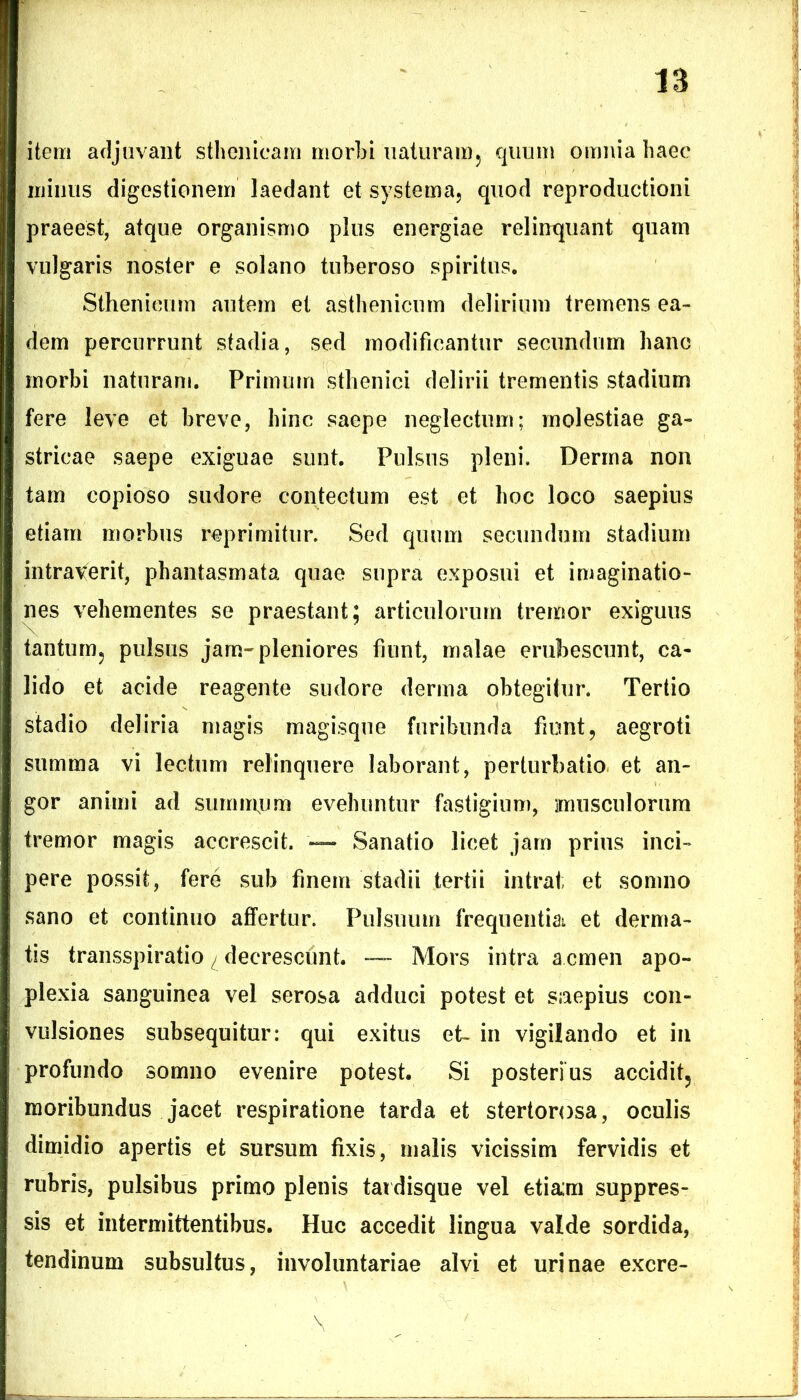 item adjuvant sthenicam morbi naturam, quum omnia haec minus digestionem laedant et systema, quod reproductioni praeest, atque organismo plus energiae relinquant quam vulgaris noster e solano tuberoso spiritus. Sthenieum autem et asthenicum delirium tremens ea- dem percurrunt stadia, sed modificantur secundum hanc morbi naturam. Primum sthenici delirii trementis stadium fere leve et breve, hinc saepe neglectum; molestiae ga- stricae saepe exiguae sunt. Pulsus pleni. Derrna non tam copioso sudore contectum est et hoc loco saepius etiam morbus reprimitur. Sed quum secundum stadium intraverit, phantasmata quae supra exposui et imaginatio- nes vehementes se praestant; articulorum tremor exiguus tantum, pulsus jam-pleniores fiunt, malae erubescunt, ca- lido et acide reagente sudore derma obtegitur. Tertio stadio deliria magis magisque furibunda fiunt, aegroti summa vi lectum relinquere laborant, perturbatio et an- gor animi ad summjjm evehuntur fastigium, musculorum tremor magis accrescit. — Sanatio licet jam prius inci- pere possit, fere sub finem stadii tertii intrat; et somno sano et continuo affertur. Pulsuum frequentia et derma- tis transspiratio ^ decrescunt. — Mors intra a.cmen apo- plexia sanguinea vel serosa addaci potest et saepius con- vulsiones subsequitur: qui exitus et- in vigilando et in profundo somno evenire potest. Si posterius accidit, moribundus jacet respiratione tarda et stertorosa, oculis dimidio apertis et sursum fixis, malis vicissim fervidis et rubris, pulsibus primo plenis tardisque vel etiam suppres- sis et intermittentibus. Huc accedit lingua valde sordida, tendinum subsultus, involuntariae alvi et urinae excre-