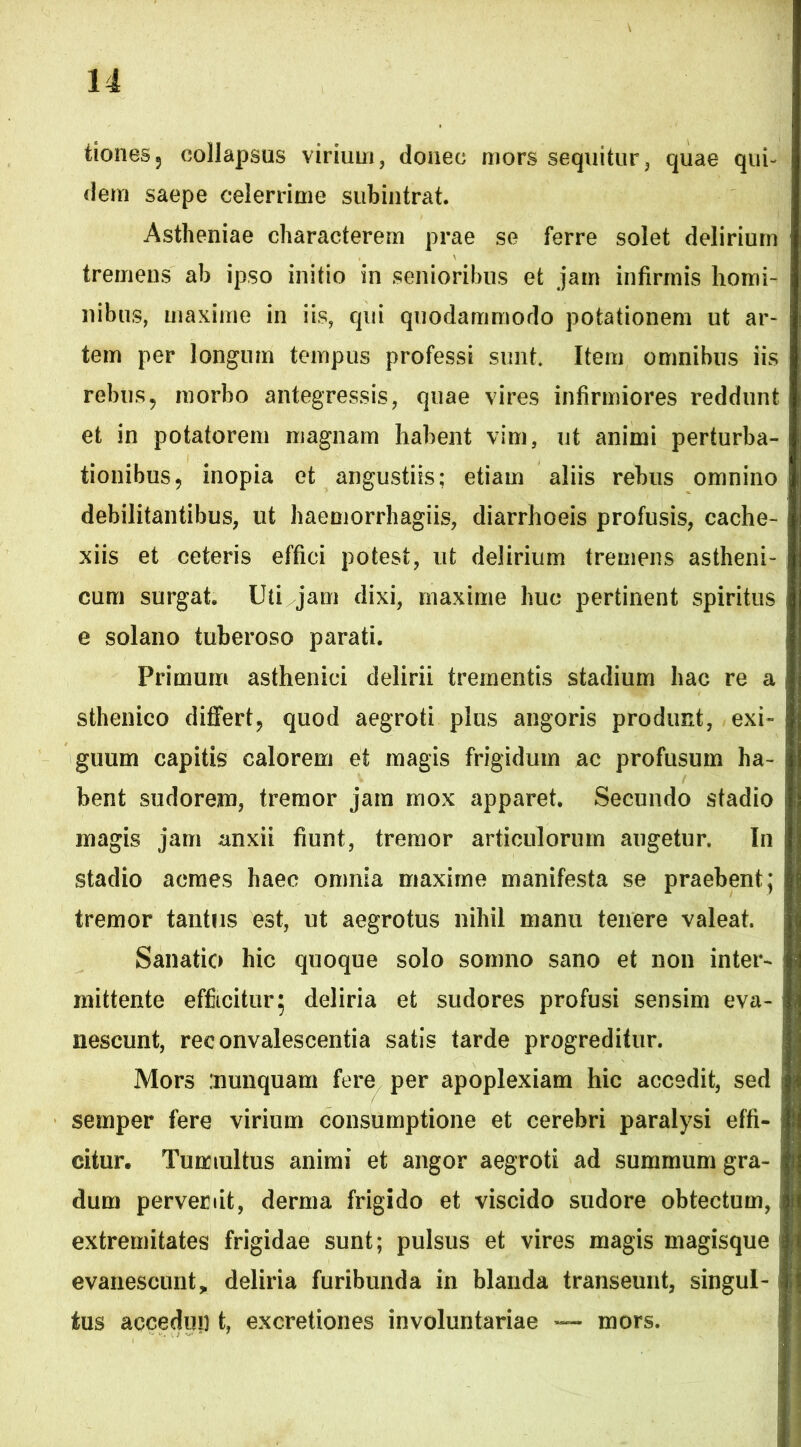 tiones5 collapsus virium, donec mors sequitur, quae qui- dem saepe celerrime subintrat. Astlieniae characterem prae se ferre solet delirium tremens ab ipso initio in senioribus et jam infirmis homi- nibus, maxime in iis, qui quodammodo potationem ut ar- tem per longum tempus professi sunt. Item omnibus iis rebus9 morbo antegressis, quae vires infirmiores reddunt et in potatorem magnam habent vim, ut animi perturba- tionibus, inopia et angustiis; etiam aliis rebus omnino debilitantibus, ut haemorrhagiis, diarrhoeis profusis, cache- xiis et ceteris effici potest, ut delirium tremens astheni- cum surgat. Uti jam dixi, maxime huc pertinent spiritus e solano tuberoso parati. Primum asthenici delirii trementis stadium hac re a sthenico differt, quod aegroti plus angoris produnt, exi- guum capitis calorem et magis frigidum ac profusum ha- bent sudorem, tremor jam mox apparet. Secundo stadio magis jam anxii fiunt, tremor articulorum augetur. In stadio acmes haec omnia maxime manifesta se praebent; tremor tantus est, ut aegrotus nihil manu tenere valeat. Sanatio hic quoque solo somno sano et non inter- mittente efficitur; deliria et sudores profusi sensim eva- nescunt, rec onvalescentia satis tarde progreditur. Mors 'nunquam fere per apoplexiam hic accedit, sed semper fere virium consumptione et cerebri paralysi effi- citur. Tumultus animi et angor aegroti ad summum gra- dum pervenit, derma frigido et viscido sudore obtectum, extremitates frigidae sunt; pulsus et vires magis magisque evanescunt, deliria furibunda in blanda transeunt, singul- • tus accedun t, excretiones involuntariae mors.