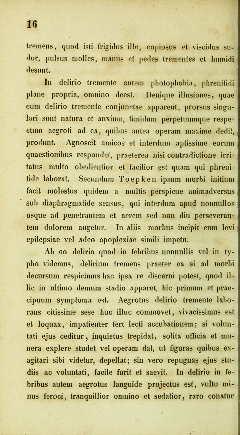 tremens, quod isti frigidus ille, copiosus et viseidus su- dor, pulsus molles, manus et pedes trementes et humidi desunt. In delirio tremente autem photophobia, phrenitidi plane propria, omnino deest. Denique illusiones9 quae cum delirio tremente conjunctae apparent, prorsus singu- lari sunt natura et anxium, timidum perpetuumque respe- ctum aegroti ad ea, quibus antea operam maxime dedit, produnt. Agnoscit amicos et interdum aptissime eorum quaestionibus respondet, praeterea nisi contradictione irri- tatus multo obedientior et facilior est quam qui phreni- tide laborat. Secundum Toepken ipsum morbi initium facit molestus quidem a multis perspicue animadversus sub diaphragmatide sensus, qui interdum apud nonnullos usque ad penetrantem et acrem sed non diu perseveran- tem dolorem augetur. In aliis morbus incipit cum levi epilepsiae vel adeo apoplexiae simili impetu. Ab eo delirio quod in febribus nonnullis vel in ty- pho videmus, delirium tremens praeter ea si ad morbi decursum respicimus hac ipsa re discerni potest, quod il- lic in ultimo demum stadio apparet, hic primum et prae- cipuum symptoma est. Aegrotus delirio tremente labo- rans citissime sese huc illuc commovet, vivacissimus est et loquax, impatienter fert lecti accubationem; si volun- tati ejus ceditur ? inquietus trepidat, solita officia et mu- nera explere studet vel operam dat, ut figuras quibus ex- agitari sibi videtur, depellat; sin vero repugnas ejus stu- diis ac voluntati, facile furit et saevit. In delirio in fe- bribus autem aegrotus languide projectus est, vultu mi- nus feroci, tranquillior omnino et sedatior, raro conatur