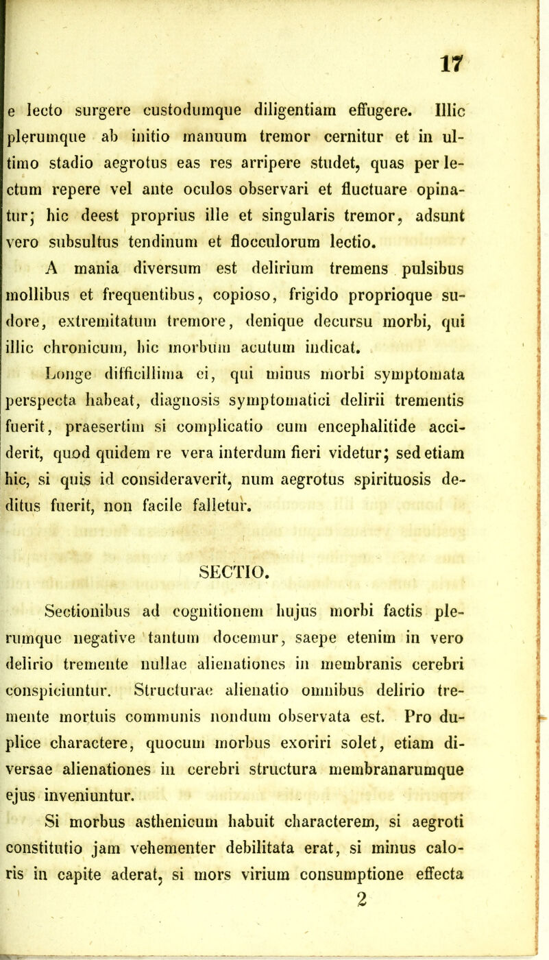 e lecto surgere custodumque diligentiam effugere. Illic plerumque ab initio manuum tremor cernitur et in ul- timo stadio aegrotus eas res arripere studet, quas perle- ctum repere vel ante oculos observari et fluctuare opina- tur; hic deest proprius ille et singularis tremor, adsunt vero subsultus tendinum et flocculorum lectio. A mania diversum est delirium tremens pulsibus mollibus et frequentibus, copioso, frigido proprioque su- dore, extremitatum tremore, denique decursu morbi, qui illic chronicum, hic morbum acutum indicat. Longe difficillima ei, qui minus morbi symptomata perspecta habeat, diagnosis symptomatici delirii trementis fuerit, praesertim si complicatio cum encephalitide acci- derit, quod quidem re vera interdum fieri videtur; sed etiam hic, si quis id consideraverit, num aegrotus spirituosis de- ditus fuerit, non facile falletur. SECTIO. Sectionibus ad cognitionem hujus morbi factis ple- rumque negative tantum docemur, saepe etenim in vero delirio tremente nullae alienationes in membranis cerebri conspiciuntur. Structurae alienatio omnibus delirio tre- mente mortuis communis nondum observata est. Pro du- plice charactere, quocutn morbus exoriri solet, etiam di- versae alienationes in cerebri structura membranarumque ejus inveniuntur. Si morbus asthenicum habuit characterem, si aegroti constitutio jam vehementer debilitata erat, si minus calo- ris in capite aderat, si mors virium consumptione effecta 2