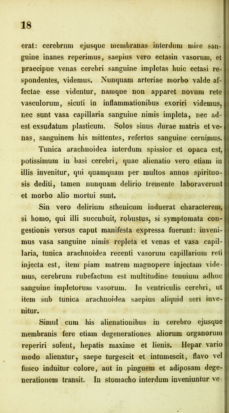 erat: cerebrum ejusque membranas interdum mire san- guine inanes reperimus, saepius vero ectasin vasorum, etj praecipue venas cerebri sanguine impletas huic ectasi re- spondentes, videmus. Nunquam arteriae morbo valde af- fectae esse videntur, namque non apparet novum rete i * vasculorum, sicuti in inflammationibus exoriri videmus, jj nec sunt vasa capillaria sanguine nimis impleta, nec ad- i est exsudatum plasticum. Solos sinus durae matris et ve- i nas, sanguinem his mittentes, refertos sanguine cernimus. Tunica arachnoidea interdum spissior et opaca est, potissimum in basi cerebri, quae alienatio vero etiam in illis invenitur, qui quamquam per multos annos spirituo- sis dediti, tamen nunquam delirio tremente laboraverunt j et morbo alio mortui sunt. Sin vero delirium stheuicum induerat characterem, i si homo, qui illi succubuit, robustus, si symptomata con- gestionis versus caput manifesta expressa fuerunt: inveni- mus vasa sanguine nimis repleta et venas et vasa capil- laria, tunica arachnoidea recenti vasorum capillarium reti f injecta est, item piam matrem magnopere injectam vide- j mus, cerebrum rubefactum est multitudine tenuium adhuc! sanguine impletorum vasorum. In ventriculis cerebri, ut item sub tunica arachnoidea saepius aliquid seri inve- nitur. Simul cum his alienationibus in cerebro ejusque membranis fere etiam degenerationes aliorum organorum reperiri solent, hepatis maxime et lienis. Hepar vario modo alienatur, saepe turgescit et intumescit, flavo vel fusco induitur colore, aut in pinguem et adiposam dege- nerationem transit. In stomacho interdum inveniuntur ve