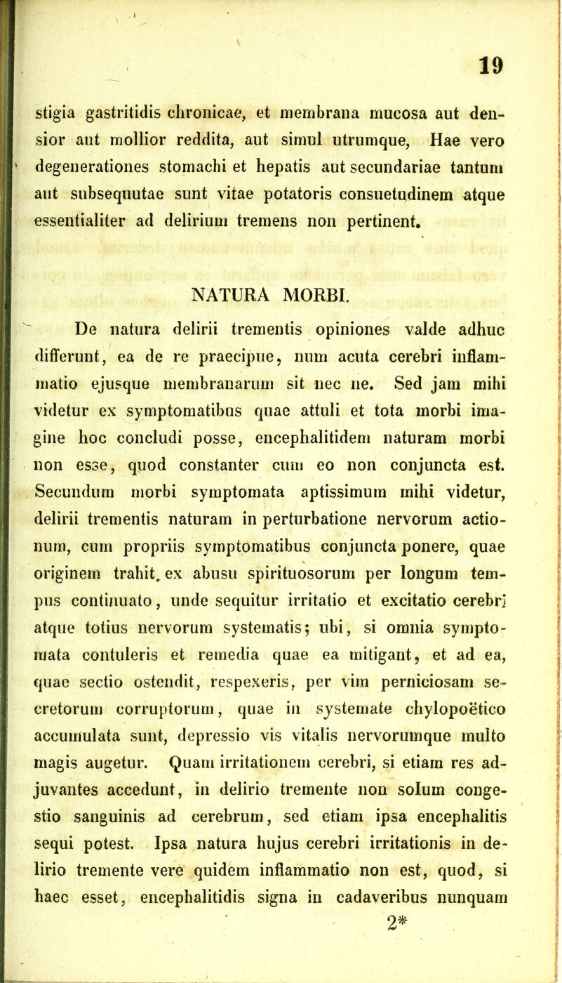 stigia gastritidis chronicae, et membrana mucosa aut den- sior aut mollior reddita, aut simul utrumque, Hae vero degenerationes stomachi et hepatis aut secundariae tantum aut subsequutae sunt vitae potatoris consuetudinem atque essentialiter ad delirium tremens non pertinent, NATURA MORBI. De natura delirii trementis opiniones valde adhuc differunt, ea de re praecipue, num acuta cerebri inflam- matio ejusque membranarum sit nec ne. Sed jam mihi videtur ex symptomatibus quae attuli et tota morbi ima- gine hoc concludi posse, encephalitidem naturam morbi non esse, quod constanter cum eo non conjuncta est. Secundum morbi symptomata aptissimum mihi videtur, delirii trementis naturam in perturbatione nervorum actio- num, cum propriis symptomatibus conjuncta ponere, quae originem trahit, ex abusu spirituosorum per longum tem- pus continuato, unde sequitur irritatio et excitatio cerebri atque totius nervorum systematis; ubi, si omnia sympto- mata contuleris et remedia quae ea mitigant, et ad ea, quae sectio ostendit, respexeris, per vim perniciosam se- cretorum corruptorum, quae in systemate chylopoetieo accumulata sunt, depressio vis vitalis nervorumque multo magis augetur. Quam irritationem cerebri, si etiam res ad- juvantes accedunt, in delirio tremente non solum conge- stio sanguinis ad cerebrum, sed etiam ipsa encephalitis sequi potest. Ipsa natura hujus cerebri irritationis in de- lirio tremente vere quidem inflammatio non est, quod, si haec esset, encephalitidis signa in cadaveribus nunquam 2*