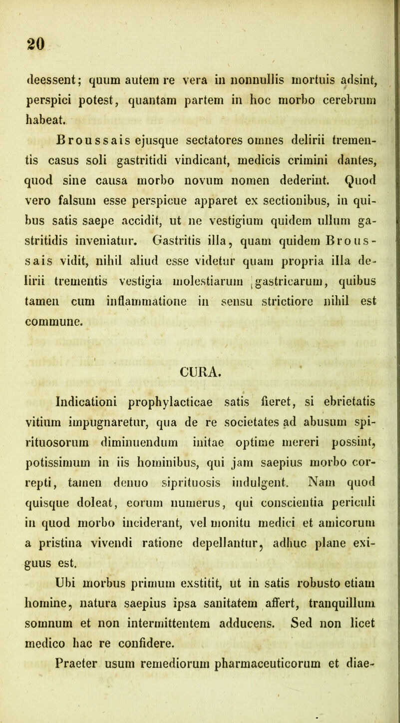 deessent; quum autem re vera in nonnullis mortuis adsint, perspici potest, quantam partem in hoc morbo cerebrum habeat. Broussais ejusque sectatores omnes delirii tremen- tis casus soli gastritidi vindicant, medicis crimini dantes, quod sine causa morbo novum nomen dederint. Quod vero falsum esse perspicue apparet ex sectionibus, in qui- bus satis saepe accidit, ut ne vestigium quidem ullum ga- stritidis inveniatur. Gastritis illa9 quam quidem Brous- sais vidit, nihil aliud esse videtur quam propria illa de- lirii trementis vestigia molestiarum {gastricarum, quibus tamen cum inflammatione in sensu strictiore nihil est commune. CURA. Indicationi prophylacticae satis fieret, si ebrietatis vitium impugnaretur, qua de re societates ad abusum spi- rituosorurn diminuendum initae optime mereri possint^ potissimum in iis hominibus, qui jam saepius morbo cor- repti, tamen denuo siprituosis indulgent. Nam quod quisque doleat, eorum numerus, qui conscientia periculi in quod morbo inciderant, vel monitu medici et amicorum a pristina vivendi ratione depellantur3 adhuc plane exi- guus est. Ubi morbus primum exstitit, ut in satis robusto etiam homine9 natura saepius ipsa sanitatem affert, tranquillum somnum et non intermittentem adducens. Sed non licet medico hac re confidere. Praeter usum remediorum pharmaceuticorum et diae-