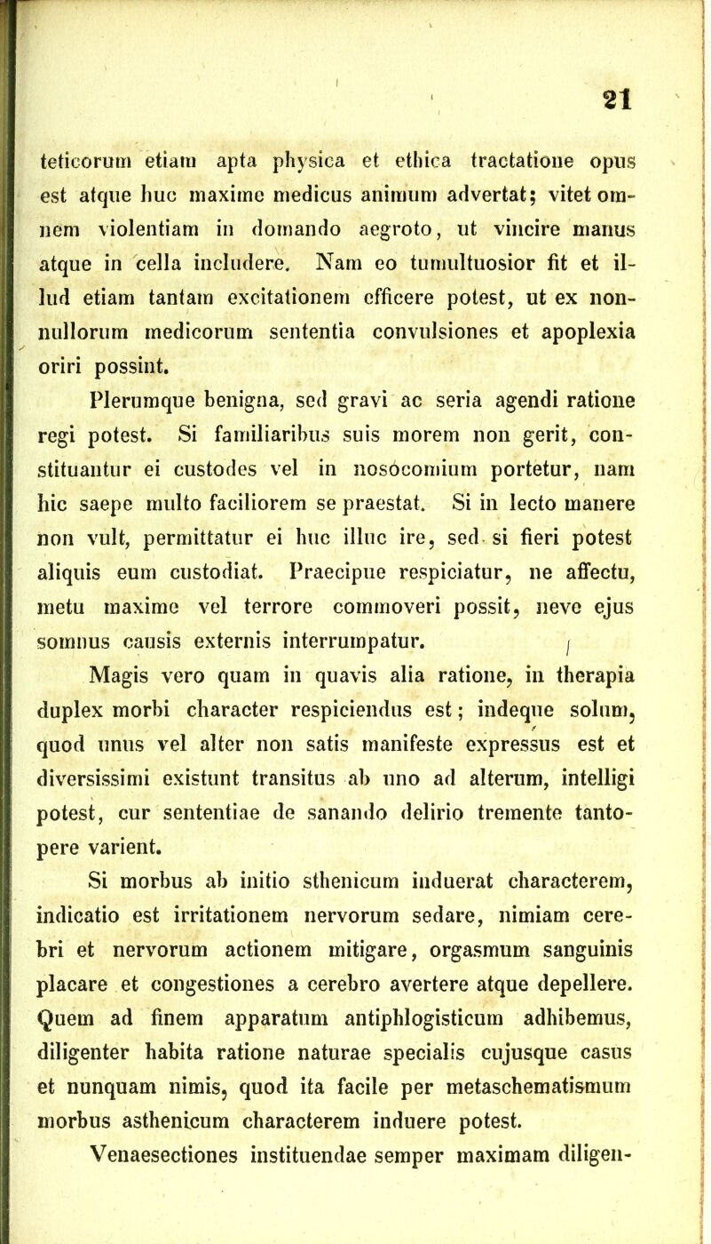 teticorum etiam apta physica et ethica tractatione opus est atque huc maxime medicus animum advertat; vitet om- nem violentiam in domando aegroto, ut vincire marius atque in cella includere. Nam eo tumultuosior fit et il- lud etiam tantam excitationem efficere potest, ut ex non- nullorum medicorum sententia convulsiones et apoplexia oriri possint. Plerumque benigna, sed gravi ac seria agendi ratione regi potest. Si familiaribus suis morem non gerit, con- stituantur ei custodes vel in nosocomium portetur, nam hic saepe multo faciliorem se praestat. Si in lecto manere non vult, permittatur ei huc illuc ire, sed si fieri potest aliquis eum custodiat. Praecipue respiciatur, ne affectu, metu maxime vel terrore commoveri possit, neve ejus somnus causis externis interrumpatur. 'f Magis vero quam in quavis alia ratione, in therapia duplex morbi character respiciendus est; indeque solum, quod unus vel alter non satis manifeste expressus est et diversissimi existunt transitus ab uno ad alterum, intelligi potest, cur sententiae de sanando delirio tremente tanto- pere varient. Si morbus ab initio sthenicum induerat characterem, indicatio est irritationem nervorum sedare, nimiam cere- bri et nervorum actionem mitigare, orgasmum sanguinis placare et congestiones a cerebro avertere atque depellere. Quem ad finem apparatum antiphlogisticum adhibemus, diligenter habita ratione naturae specialis cujusque casus et nunquam nimis, quod ita facile per metaschematismum morbus asthenicum characterem induere potest. Venaesectiones instituendae semper maximam diligen-