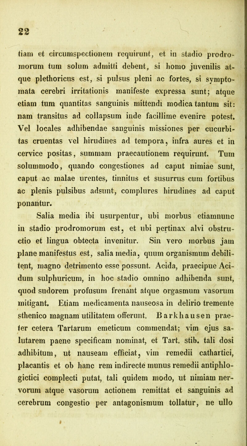 tiam et circumspectionem requirunt, et in stadio prodro- morum tum solum admitti debent, si homo juvenilis at- que plethoricus est, si pulsus pleni ac fortes, si sympto- mata cerebri irritationis manifeste expressa sunt5 atque etiam tum quantitas sanguinis mittendi modica tantum sit: nam transitus ad collapsum inde facillime evenire potest. Vel locales adhibendae sanguinis missiones per cucurbi- tas cruentas vel hirudines ad tempora? infra aures et in cervice positas, summam praecautionem requirunt. Tum solummodo, quando congestiones ad caput nimiae sunt, caput ac malae urentes, tinnitus et susurrus cum fortibus ac plenis pulsibus adsunt, complures hirudines ad caput ponantur. Salia media ibi usurpentur, ubi morbus etiamnunc in stadio prodromorum est? et ubi pertinax alvi obstru- ctio et lingua obtecta invenitur. Sin vero morbus jam plane manifestus est, salia media, quum organismum debili- tent, magno detrimento esse possunt. Acida, praecipue Aci- dum sulphuricum, in hoc stadio omnino adhibenda sunt, quod sudorem profusum frenant atque orgasmum vasorum mitigant. Etiam medicamenta nauseosa in delirio tremente sthenico magnam utilitatem offerunt. B arkhause 11 prae- ter cetera Tartarum emeticum commendat; vim ejus sa- lutarem paene specificam nominat, et Tart. stib. tali dosi adhibitum, ut nauseam efficiat? vim remedii cathartici, placantis et ob hanc rem indirecte munus remedii antiphlo- gictici complecti putat, tali quidem modo, ut nimiam ner- vorum atque vasorum actionem remittat et sanguinis ad cerebrum congestio per antagonismum tollatur, ne ullo