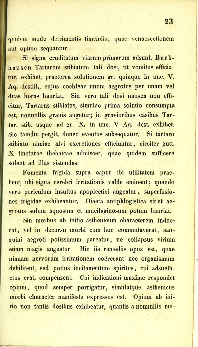 quidem modo detrimentis timendis, quae venaesectionem aut opium sequantur. Si signa cruditatum viarum primarum adsunt, Bark- hausen Tartarum stibiatum tali dosi, ut vomitus efficia- tur, exhibet, praeterea solutionem gr. quinque in unc. V. Aq. destill., cujus cochlear unum aegrotus per unam vel duas horas hauriat. Sin vero tali dosi nausea non effi- citur? Tartarus stibiatus, simulae prima solutio consumpta est, nonnullis granis augetur; in gravioribus casibus Tar- tar. stib. usque ad gr. X. in unc. V Aq. dest. exhibet. Sic tamdiu pergit, donec eventus subsequatur. Si tartaro stibiato nimiae alvi excretiones efficiuntur, circiter gutt. X tincturae thebaicae admiscet, quae quidem sufficere solent ad illas sistendas. Fomenta frigida supra caput ibi utilitatem prae- bent, ubi signa cerebri irritationis valde eminent; quando vero periculum insultus apoplectici augeatur, superfusio- nes frigidae exhibeantur. Diaeta anliphlogistica sit et ae- grotus solum aquosum et mucilaginosum potum hauriat. Sin morbus ab initio asthenicum characterem indue- rat, vel in decursu morbi cum hoc commutaverat, san- guini aegroti potissimum parcatur, ne collapsus virium etiam magis augeatur. Hic iis remediis opus est, quae r nimiam nervorum irritationem coerceant nec organismum debilitent, sed potius incitamentum spiritus, cui adsuefa- ctus erat, compensent. Cui indicationi maxiipe respondet opium, quod semper porrigatur, simulatqfie asthenicus morbi character manifeste expressus est. Opium ab ini- tio non tantis dosibus exhibeatur, quantis a nonnullis me-