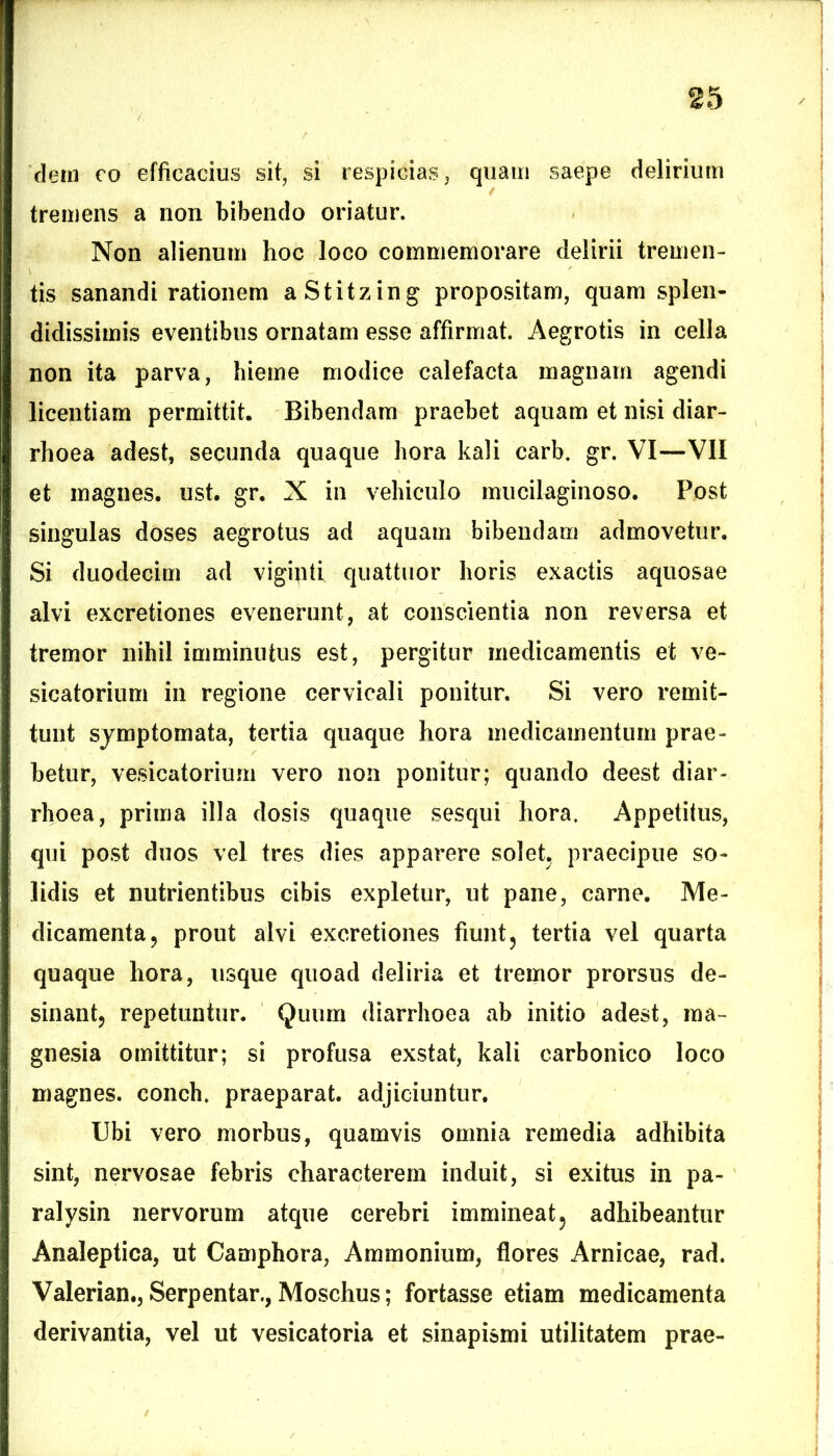 dem eo efficacius sit, si respicias, quam saepe delirium tremens a non bibendo oriatur. Non alienum hoc loco commemorare delirii tremen- tis sanandi rationem aStitzing propositam, quam splen- didissimis eventibus ornatam esse affirmat. Aegrotis in cella non ita parva, hieme modice calefacta magnam agendi licentiam permittit. Bibendam praebet aquam et nisi diar- rhoea adest, secunda quaque hora kali carb. gr. VI—VII et magnes, ust. gr. X in vehiculo muciiaginoso. Post singulas doses aegrotus ad aquam bibendam admovetur. Si duodecim ad vigipti quattuor horis exactis aquosae alvi excretiones evenerunt, at conscientia non reversa et tremor nihil imminutus est, pergitur medicamentis et ve- sicatorium in regione cervicali ponitur. Si vero remit- tunt symptomata, tertia quaque hora medicamentum prae- betur, vesicatorium vero non ponitur; quando deest diar- rhoea, prima illa dosis quaque sesqui hora. Appetitus, qui post duos vel tres dies apparere solet, praecipue so- lidis et nutrientibus cibis expletur, ut pane, carne. Me- dicamenta, prout alvi excretiones fiunt, tertia vel quarta quaque hora, usque quoad deliria et tremor prorsus de- sinant, repetuntur. Quum diarrhoea ab initio adest, raa- gnesia omittitur; si profusa exstat, kali carbonico loco magnes, conch. praeparat, adjiciuntur. Ubi vero morbus, quamvis omnia remedia adhibita sint, nervosae febris characterem induit, si exitus in pa- ralysin nervorum atque cerebri immineat, adhibeantur Analepiica, ut Camphora, Ammonium, flores Arnicae, rad. Valerian., Serpentar., Moschus; fortasse etiam medicamenta derivantia, vel ut vesicatoria et sinapismi utilitatem prae-