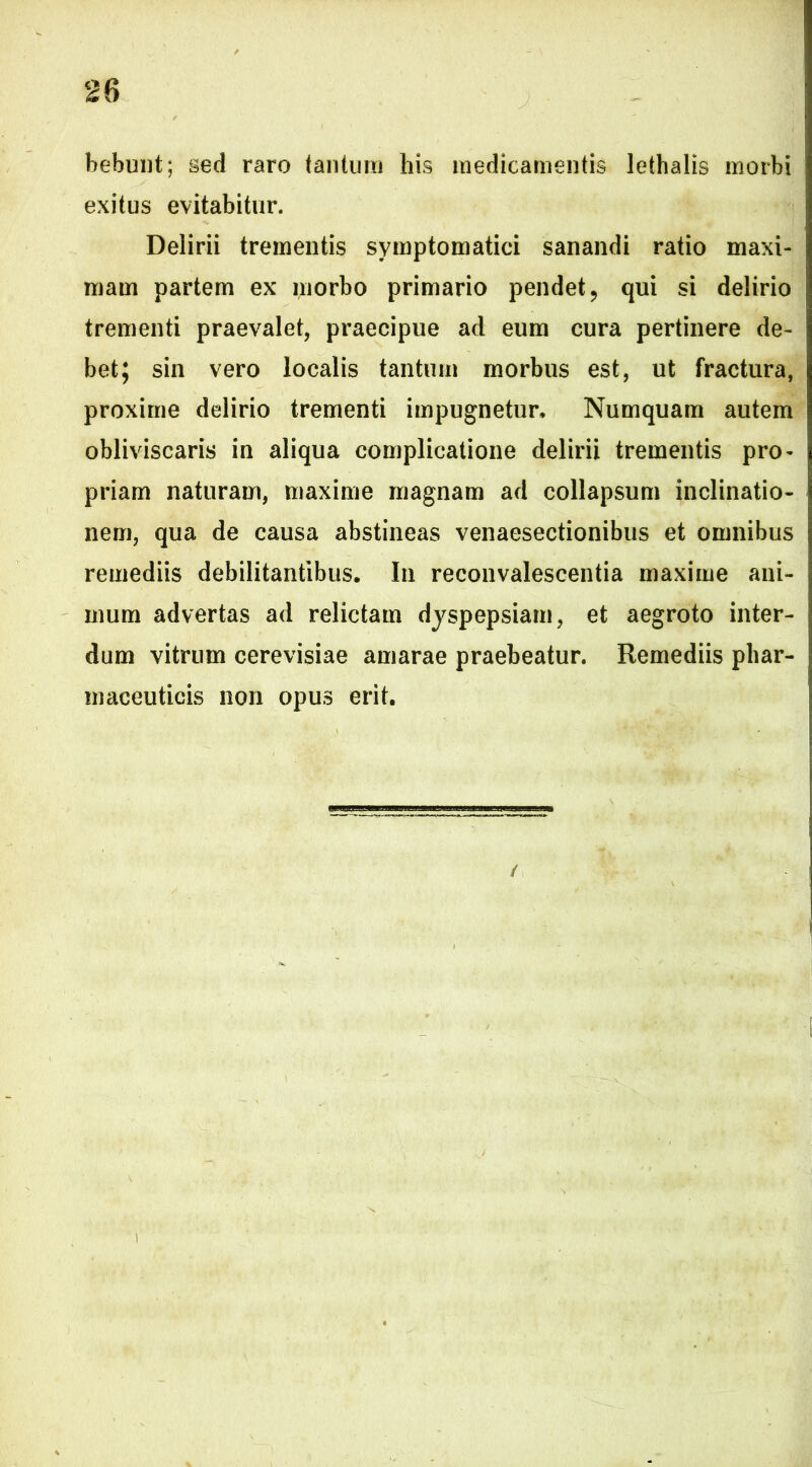 bebunt; sed raro tantum his medicamentis lethalis morbi exitus evitabitur. Delirii trementis symptomatici sanandi ratio maxi- mam partem ex morbo primario pendet, qui si delirio trementi praevalet, praecipue ad eum cura pertinere de- bet; sin vero localis tantum morbus est, ut fractura, proxime delirio trementi impugnetur, Numquam autem obliviscaris in aliqua complicatione delirii trementis pro- priam naturam, maxime magnam ad collapsum inclinatio- nem, qua de causa abstineas venaesectionibus et omnibus remediis debilitantibus. In reconvalescentia maxime ani- mum advertas ad relictam dyspepsiam, et aegroto inter- dum vitrum cerevisiae amarae praebeatur. Remediis phar- maceuticis non opus erit.