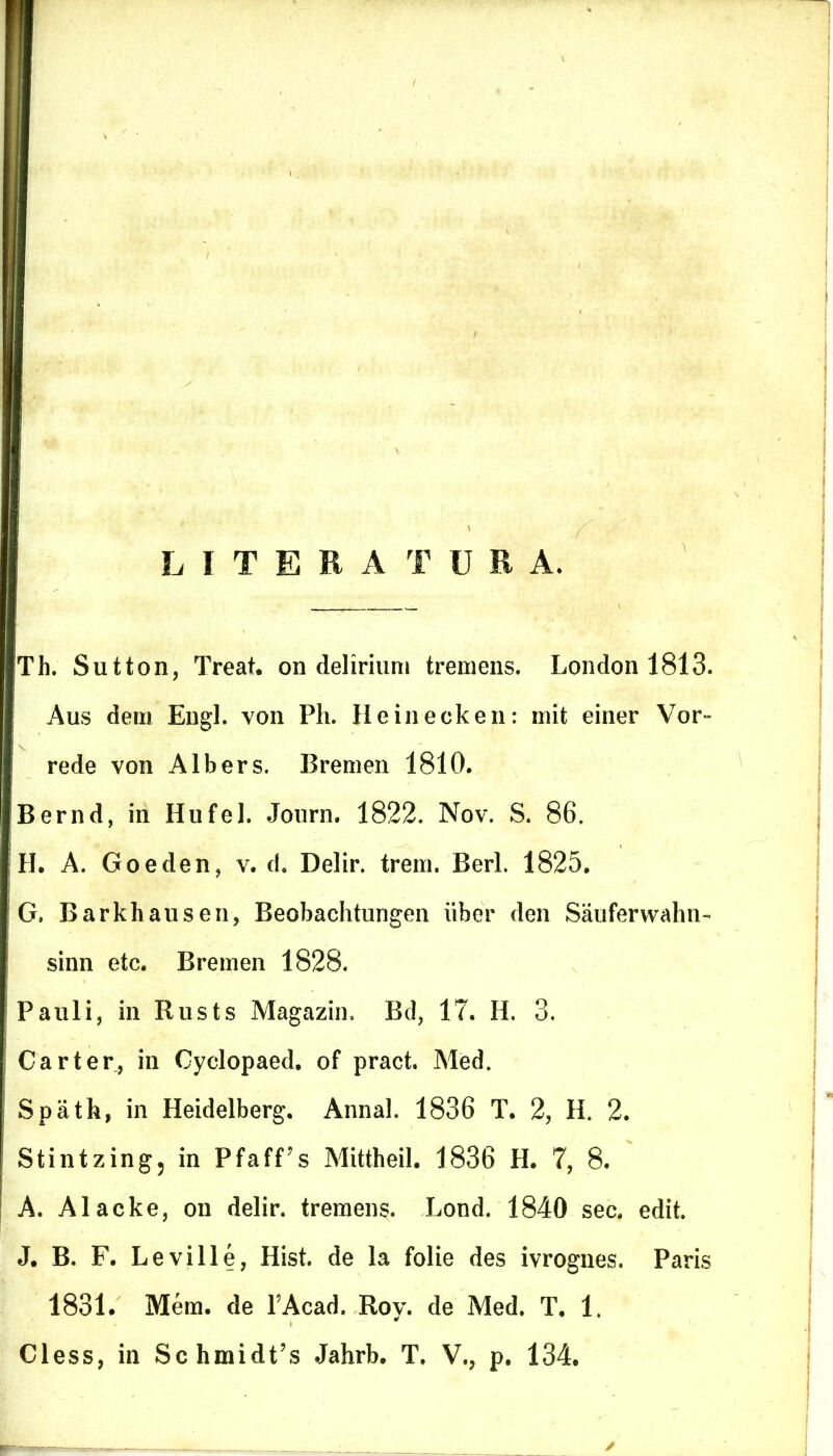LITER A T URA, Th. Sutton, Treat. on delirium tremens. London 1813. Aus dem Engl. von Ph. Heinecken: mifc einer Vor~ rede von Albers. Bremen 1810. Bernd, in Hufel. Journ. 1822. Nov. S. 86. H. A. Goeden, v. d. Delir. trem. Berl. 1825. G, Barkhausen, Beobachtungen iiber den Sauferwahn- sinn etc. Bremen 1828. Pauli, in Rusts Magazin. Bd, 17. H. 3. Car ter, in Cyclopaed. of pract. Med. Spath, in Heidelberg. Annal. 1836 T. 2, Ii 2. Stintzing, in Pfaff?s Mittheil. 1836 H. 7, 8. A. Alacke, on delir. tremens. Lond. 1840 sec. edit. J. B. F. Leville, Hist. de la folie des ivrognes. Paris 1831. Mem. de FAcad. Roy. de Med. T, 1. Cless, in SchmidFs Jahrb. T. V., p. 134.