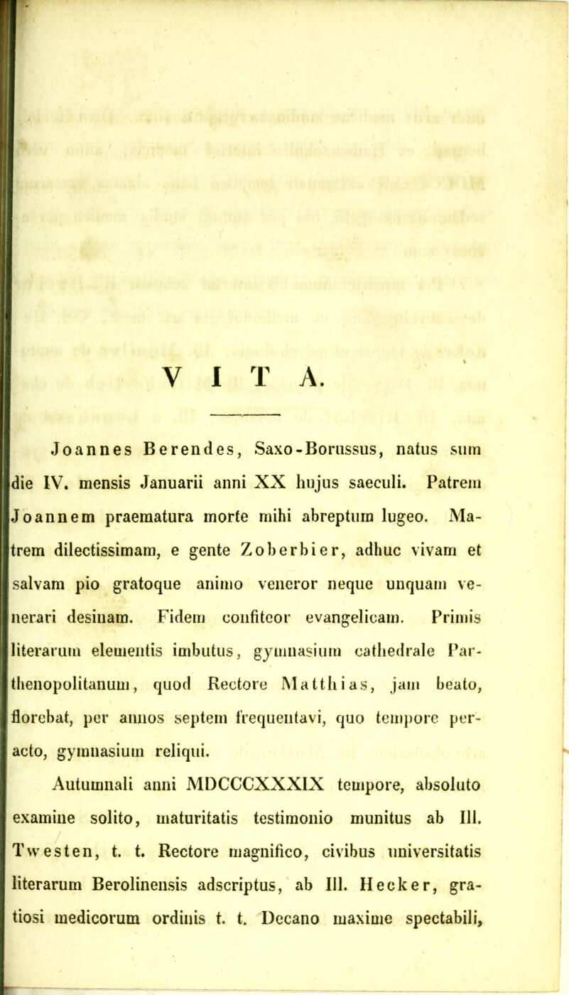Joannes Berendes, Saxo-Borussus, natus sum die IV. mensis Januarii anni XX hujus saeculi. Patrem Joannem praematura morte mihi abreptum lugeo. Ma- trem dilectissimam, e gente Zoberbier, adhuc vivam et salvam pio gratoque animo veneror neque unquam ve- nerari desinam. Fidem confiteor evangelicam. Primis literarurn elementis imbutus, gymnasium catliedrale Par- thenopolitanum, quod Rectore Matthias, jam beato, florebat, per annos septem frequentavi, quo tempore per- acto, gymnasium reliqui. Autumnali anni MDCCCXXXIX tempore, absoluto examine solito, maturitatis testimonio munitus ab 111. Twesten, t. t. Rectore magnifico, civibus universitatis literarurn Berolinensis adscriptus, ab 111. Hecker, gra- tiosi medicorum ordinis t. t* Decano maxime spectabili,