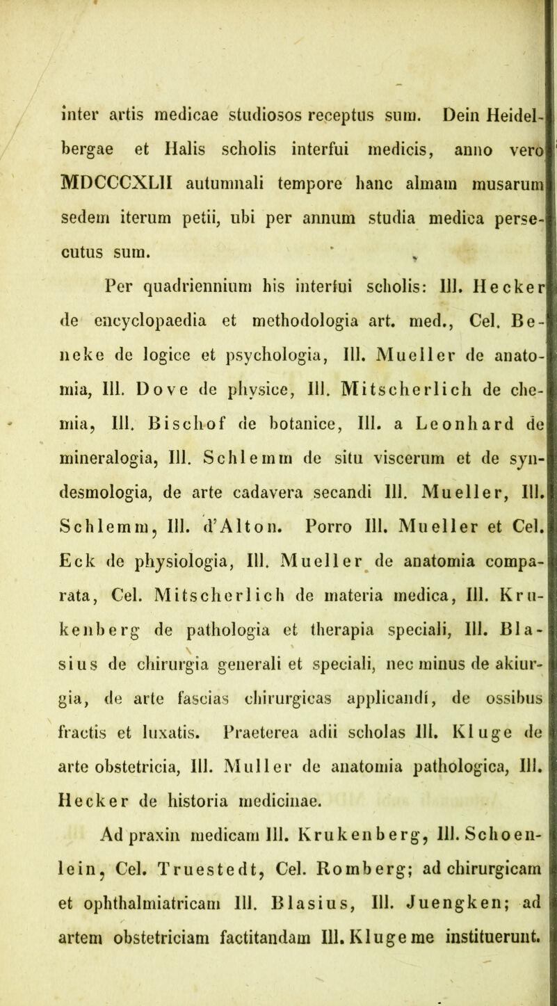 inter artis medicae studiosos receptus sum. Dein Heidel- bergae et Halis scholis interfui medicis, anno vero MDCCCXL1I autumnali tempore hanc almam musarum sedem iterum petii, ubi per annum studia medica perse- cutus sum. * t Per quadriennium his interfui scholis: 111. Hecker de encyclopaedia et methodologia art. med., Cei. Be- neke de logice et psychologia, 111, Mueller de anato- mia, 111. Do ve de physice, 111. Mitscherlich de che- mia, 111. Bischof de botanice, 111. a Leonhard de mineralogia, 111. Schlemm de situ viscerum et de syn- desmologia, de arte cadavera secandi 111. Mueller, 111. Schlemm, 111. d’Alton. Porro 111. Mueller et Cei. Eck de physiologia, IU. Mueller de anatomia compa- rata, Cei. Mitscherlich de materia medica, 111. Kru- kenberg de pathologia et therapia speciali, 111. Bla- sius de chirurgia generali et speciali, nec minus de akiur- gia, de arte fascias chirurgicas applicandi, de ossibus fractis et luxatis. Praeterea adii scholas 111. Kluge de arte obstetricia, 111. Mulier de anatomia pathologica, 111. Hecker de historia medicinae. Ad praxin medicam 111. Krukenberg, lll.Schoen- lein, Cei. Truestedt, Cei. Romberg; ad chirurgicam et ophthalmiatricam 111. BIasius, 111. Juengken; ad artem obstetriciam factitandam 111. Kluge me instituerunt.