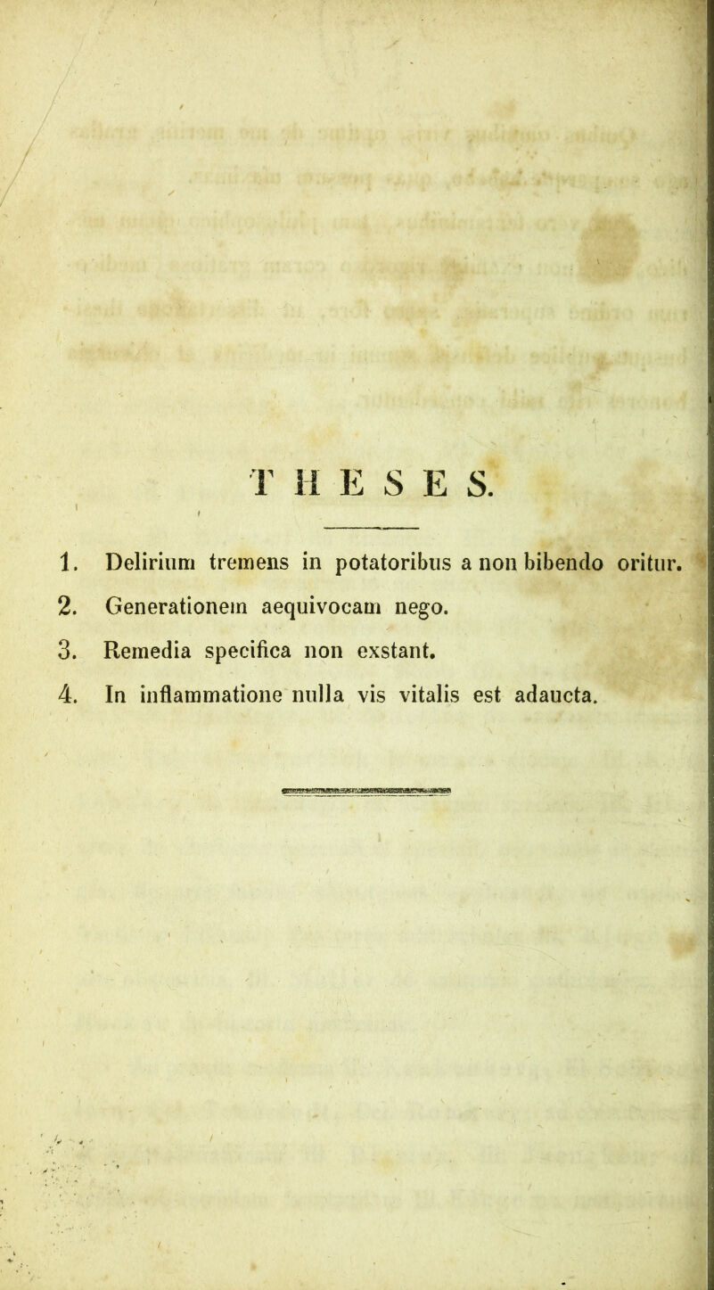 T H E S E S. 1 A, KgjL' H 1. Delirium tremens in potatoribus a non bibendo oritur. 2. Generationem aequivocam nego. 3. Remedia specifica non exstant. 4. In inflammatione nulla vis vitalis est adaucta.