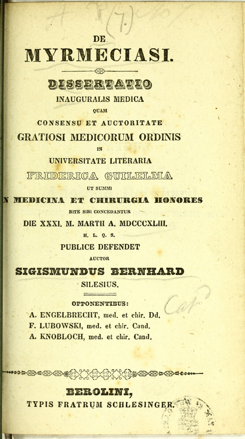 MYRMECIASI. INAUGURALIS MEDICA fiCAM CONSENSU ET AUCTORITATE GRATIOSI MEDICORUM ORDINIS IN UNIVERSITATE LITERARIA IFiESDIilESOA ©WHILI1ILMA UT SUMMI TS MBICINA ET CHIRURGIA HONORES RITE SIBI CONCEDANTUR DIE XXXI, M. MARTII A, MDCCCXLIIL H. L. Q. S. PUBLICE DEFENDET AUCTOR SXCKSMUNDUS BEEKHARD SILESIUS. OPPONENTIBUS: A. ENGELBRECIIT, med. et eliir. Dd. F. LUBOWSKI, med. et chir. Cand. A. KNOBLOCH, med. et chir. Cand. BEROLINI, TYPIS FRATRUM SCHLESINGER.  ^A>\