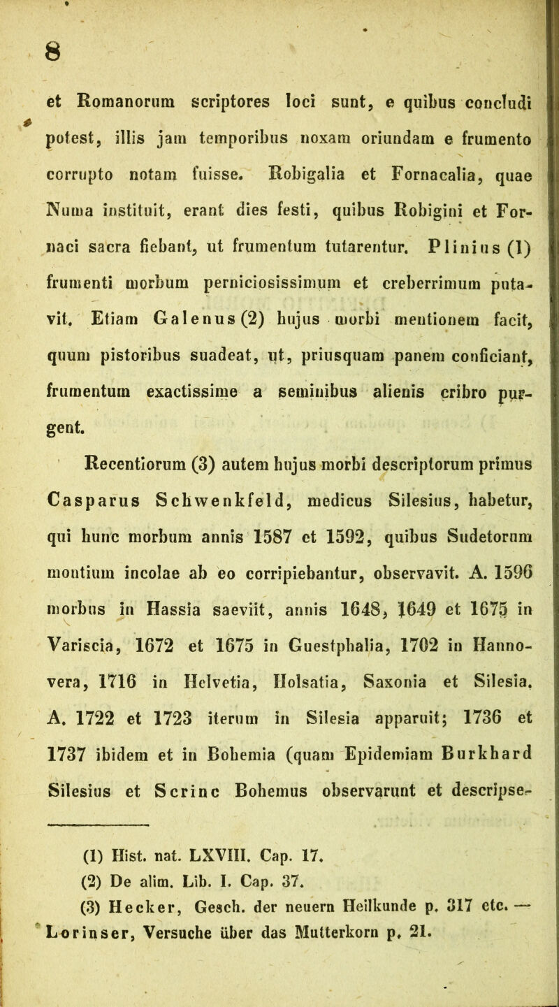 et Romanorum scriptores loci sunt, e quibus concludi potest, illis jam temporibus noxam oriundam e frumento corrupto notam fuisse. Robigalia et Fornacalia, quae Numa instituit, erant dies festi, quibus Robigini et For- naci sacra fiebant, ut frumentum tutarentur. Plinius (1) frumenti morbum perniciosissimum et creberrimum puta- vit. Etiam Galenus (2) hujus morbi mentionem facit, quum pistoribus suadeat, ut, priusquam panem conficiant, frumentum exactissime a seminibus alienis cribro pur- gent. Recentlorum (3) autem hujus morbi descriptorum primus Casparus Schwenkfeld, medicus Silesius, habetur, qui hunc morbum annis 1587 et 1592, quibus Sudetorum montium incolae ab eo corripiebantur, observavit. A. 1596 morbus in Hassia saeviit, annis 1648, J649 et 1675 in Variscia, 1672 et 1675 in Guestphalia, 1702 in Hanno- vera, 1716 in Helvetia, Holsatia, Saxonia et Silesia. A. 1722 et 1723 iterum in Silesia apparuit; 1736 et 1737 ibidem et in Bohemia (quam Epidemiam Burkhard Silesius et Scrinc Bohemus observarunt et descripser- (1) Hist. nat. LXVIII. Cap. 17. (2) De alim. Lib. I. Cap. 37. (3) Heeker, Gesch. der neuern Heilkunde p. 317 etc.— Lorinser, Versuche Uber das Mutterkorn p. 21.